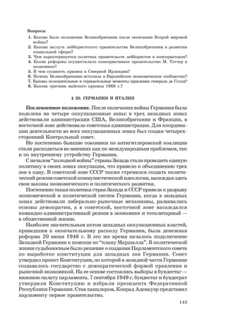 143
Вопросы
1. Каково было положение Великобритании после окончания Второй мировой
войны?
2. Какова заслуга лейбористского правительства Великобритании в развитии
социальной сферы?
3. Чем характеризуется политика правительств лейбористов и консерваторов?
4. Какие реформы осуществляло консервативное правительство М. Тэтчер в
экономике?
5. В чем сущность кризиса в Северной Ирландии?
6. Почему Великобритания вступила в Европейское экономическое сообщество?
7. Каковы положительные и отрицательные моменты правления генерала де Голля?
8. Какова причина майского кризиса 1968 г.?
§ 20. ГЕРМАНИЯ И ИТАЛИЯ
Послевоенное положение. После окончания войны Германия была
поделена на четыре оккупационные зоны: в трех западных зонах
действовали администрации США, Великобритании и Франции, в
восточной зоне действовала советская администрация. Для координа-
ции деятельности во всех оккупационных зонах был создан четырех-
сторонний Контрольный совет.
Но постепенно бывшие союзники по антигитлеровской коалиции
стали расходиться во мнениях как по международным проблемам, так
и по внутреннему устройству Германии.
С началом “холодной войны” страны Запада стали проводить единую
политику в своих зонах оккупации, что привело к объединению трех
зон в одну. В советской зоне СССР также стремился создать полити-
ческий режим советской коммунистической идеологии, насаждая здесь
свои законы экономического и политического развития.
Постепенно такая политика стран Запада и СССР привела к разрыву
экономической и политической систем Германии, когда в западных
зонах действовали либерально-рыночные механизмы, развивались
основы демократии, а в советской, восточной зоне насаждался
командно-административный режим в экономике и тоталитарный —
в общественной жизни.
Наиболее значительным актом западных оккупационных властей,
приведшим к окончательному расколу Германии, была денежная
реформа 20 июня 1948 г. В это же время началось подключение
Западной Германии к помощи по “плану Маршалла”. В политической
жизни судьбоносным было решение о создании Парламентского совета
по выработке конституции для западных зон Германии. Совет
утвердил проект Конституции, по которой в западной части Германии
создавалось государство с демократической формой правления и
рыночной экономикой. На ее основе состоялись выборы в бундестаг —
нижнюю палату парламента. 7 сентября 1949 г. бундестаг и бундесрат
утвердили Конституцию и избрали президента Федеративной
Республики Германии. Став канцлером, Конрад Аденауэр представил
парламенту первое правительство.
 