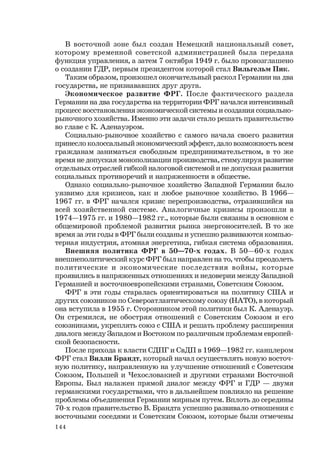 144
В восточной зоне был создан Немецкий национальный совет,
которому временной советской администрацией была передана
функция управления, а затем 7 октября 1949 г. было провозглашено
о создании ГДР, первым президентом которой стал Вильгельм Пик.
Таким образом, произошел окончательный раскол Германии на два
государства, не признававших друг друга.
Экономическое развитие ФРГ. После фактического раздела
Германии на два государства на территории ФРГ начался интенсивный
процесс восстановления экономической системы и создания социально-
рыночного хозяйства. Именно эти задачи стало решать правительство
во главе с К. Аденауэром.
Социально-рыночное хозяйство с самого начала своего развития
принесло колоссальный экономический эффект, дало возможность всем
гражданам заниматься свободным предпринимательством, в то же
время не допуская монополизации производства, стимулируя развитие
отдельных отраслей гибкой налоговой системой и не допуская развития
социальных противоречий и напряженности в обществе.
Однако социально-рыночное хозяйство Западной Германии было
уязвимо для кризисов, как и любое рыночное хозяйство. В 1966—
1967 гг. в ФРГ начался кризис перепроизводства, отразившийся на
всей хозяйственной системе. Аналогичные кризисы произошли в
1974—1975 гг. и 1980—1982 гг., которые были связаны в основном с
общемировой проблемой развития рынка энергоносителей. В то же
время за эти годы в ФРГ были созданы и успешно развиваются компью-
терная индустрия, атомная энергетика, гибкая система образования.
Внешняя политика ФРГ в 50—70-х годах. В 50—60-х годах
внешнеполитический курс ФРГ был направлен на то, чтобы преодолеть
политические и экономические последствия войны, которые
проявились в напряженных отношениях и недоверии между Западной
Германией и восточноевропейскими странами, Советским Союзом.
ФРГ в эти годы старалась ориентироваться на политику США и
других союзников по Североатлантическому союзу (НАТО), в который
она вступила в 1955 г. Сторонником этой политики был К. Аденауэр.
Он стремился, не обостряя отношений с Советским Союзом и его
союзниками, укреплять союз с США и решать проблему расширения
диалога между Западом и Востоком по различным проблемам европей-
ской безопасности.
После прихода к власти СДПГ и СвДП в 1969—1982 гг. канцлером
ФРГ стал Вилли Брандт, который начал осуществлять новую восточ-
ную политику, направленную на улучшение отношений с Советским
Союзом, Польшей и Чехословакией и другими странами Восточной
Европы. Был налажен прямой диалог между ФРГ и ГДР — двумя
германскими государствами, что в дальнейшем повлияло на решение
проблемы объединения Германии мирным путем. Вплоть до середины
70-х годов правительство В. Брандта успешно развивало отношения с
восточными соседями и Советским Союзом, которые были отмечены
 