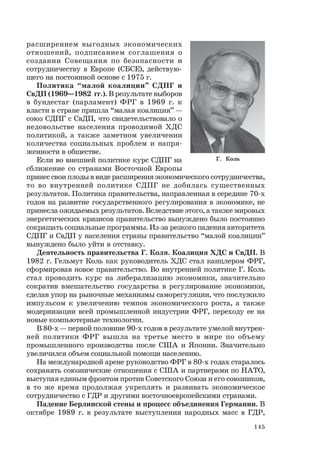 145
расширением выгодных экономических
отношений, подписанием соглашения о
создании Совещания по безопасности и
сотрудничеству в Европе (СБСЕ), действую-
щего на постоянной основе с 1975 г.
Политика “малой коалиции” СДПГ и
СвДП (1969—1982 гг.). В результате выборов
в бундестаг (парламент) ФРГ в 1969 г. к
власти в стране пришла “малая коалиция” —
союз СДПГ с СвДП, что свидетельствовало о
недовольстве населения проводимой ХДС
политикой, а также заметном увеличении
количества социальных проблем и напря-
женности в обществе.
Если во внешней политике курс СДПГ на
сближение со странами Восточной Европы
принес свои плоды в виде расширения экономического сотрудничества,
то во внутренней политике СДПГ не добилась существенных
результатов. Политика правительства, направленная в середине 70-х
годов на развитие государственного регулирования в экономике, не
принесла ожидаемых результатов. Вследствие этого, а также мировых
энергетических кризисов правительство вынуждено было постоянно
сокращать социальные программы. Из-за резкого падения авторитета
СДПГ и СвДП у населения страны правительство “малой коалиции”
вынуждено было уйти в отставку.
Деятельность правительства Г. Коля. Коалиция ХДС и СвДП. В
1982 г. Гельмут Коль как руководитель ХДС стал канцлером ФРГ,
сформировав новое правительство. Во внутренней политике Г. Коль
стал проводить курс на либерализацию экономики, значительно
сократив вмешательство государства в регулирование экономики,
сделав упор на рыночные механизмы саморегуляции, что послужило
импульсом к увеличению темпов экономического роста, а также
модернизации всей промышленной индустрии ФРГ, переходу ее на
новые компьютерные технологии.
В 80-х — первой половине 90-х годов в результате умелой внутрен-
ней политики ФРГ вышла на третье место в мире по объему
промышленного производства после США и Японии. Значительно
увеличился объем социальной помощи населению.
На международной арене руководство ФРГ в 80-х годах старалось
сохранять союзнические отношения с США и партнерами по НАТО,
выступая единым фронтом против Советского Союза и его союзников,
в то же время продолжая укреплять и развивать экономическое
сотрудничество с ГДР и другими восточноевропейскими странами.
Падение Берлинской стены и процесс объединения Германии. В
октябре 1989 г. в результате выступления народных масс в ГДР,
Г. Коль
 