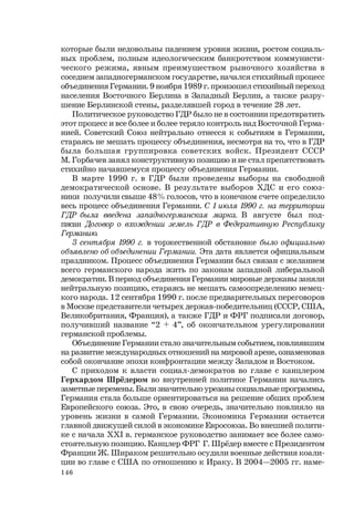 146
которые были недовольны падением уровня жизни, ростом социаль-
ных проблем, полным идеологическим банкротством коммунисти-
ческого режима, явным преимуществом рыночного хозяйства в
соседнем западногерманском государстве, начался стихийный процесс
объединения Германии. 9 ноября 1989 г. произошел стихийный переход
населения Восточного Берлина в Западный Берлин, а также разру-
шение Берлинской стены, разделявшей город в течение 28 лет.
Политическое руководство ГДР было не в состоянии предотвратить
этот процесс и все более и более теряло контроль над Восточной Герма-
нией. Советский Союз нейтрально отнесся к событиям в Германии,
стараясь не мешать процессу объединения, несмотря на то, что в ГДР
была большая группировка советских войск. Президент СССР
М. Горбачев занял конструктивную позицию и не стал препятствовать
стихийно начавшемуся процессу объединения Германии.
В марте 1990 г. в ГДР были проведены выборы на свободной
демократической основе. В результате выборов ХДС и его союз-
ники получили свыше 48% голосов, что в конечном счете определило
весь процесс объединения Германии. С 1 июля 1990 г. на территории
ГДР была введена западногерманская марка. В августе был под-
писан Договор о вхождении земель ГДР в Федеративную Республику
Германию.
3 сентября 1990 г. в торжественной обстановке было официально
объявлено об объединении Германии. Эта дата является официальным
праздником. Процесс объединения Германии был связан с желанием
всего германского народа жить по законам западной либеральной
демократии. В период объединения Германии мировые державы заняли
нейтральную позицию, стараясь не мешать самоопределению немец-
кого народа. 12 сентября 1990 г. после предварительных переговоров
в Москве представители четырех держав-победительниц (СССР, США,
Великобритания, Франция), а также ГДР и ФРГ подписали договор,
получивший название “2 + 4”, об окончательном урегулировании
германской проблемы.
Объединение Германии стало значительным событием, повлиявшим
на развитие международных отношений на мировой арене, ознаменовав
собой окончание эпохи конфронтации между Западом и Востоком.
С приходом к власти социал-демократов во главе с канцлером
Герхардом Шрёдером во внутренней политике Германии начались
заметные перемены. Были значительно урезаны социальные программы,
Германия стала больше ориентироваться на решение общих проблем
Европейского союза. Это, в свою очередь, значительно повлияло на
уровень жизни в самой Германии. Экономика Германии остается
главной движущей силой в экономике Евросоюза. Во внешней полити-
ке с начала ХХI в. германское руководство занимает все более само-
стоятельную позицию. Канцлер ФРГ Г. Шрёдер вместе с Президентом
Франции Ж. Шираком решительно осудили военные действия коали-
ции во главе с США по отношению к Ираку. В 2004—2005 гг. наме-
 