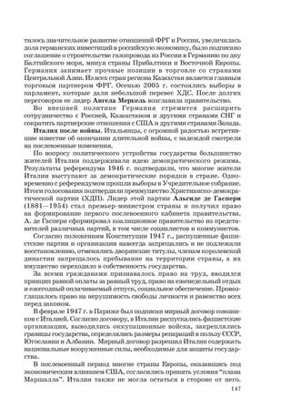 147
тилось значительное развитие отношений ФРГ и России, увеличилась
доля германских инвестиций в российскую экономику, было подписано
соглашение о строительстве газопровода из России в Германию по дну
Балтийского моря, минуя страны Прибалтики и Восточной Европы.
Германия занимает прочные позиции в торговле со странами
Центральной Азии. Из всех стран региона Казахстан является главным
торговым партнером ФРГ. Осенью 2005 г. состоялись выборы в
парламент, которые дали небольшой перевес ХДС. После долгих
переговоров ее лидер Ангела Меркель возглавила правительство.
Во внешней политике Германия стремится расширить
сотрудничество с Россией, Казахстаном и другими странами СНГ и
сократить партнерские отношения с США и другими странами Запада.
Италия после войны. Итальянцы, с огромной радостью встретив-
шие известие об окончании длительной войны, с надеждой смотрели
на послевоенные изменения.
По вопросу политического устройства государства большинство
жителей Италии поддерживали идею демократического режима.
Результаты референдума 1946 г. подтвердили, что многие жители
Италии выступают за демократические порядки в стране. Одно-
временно с референдумом прошли выборы в Учредительное собрание.
Итоги голосования подтвердили преимущество Христианско-демокра-
тической партии (ХДП). Лидер этой партии Альгиде де Гаспери
(1881—1954) стал премьер-министром страны и получил право
на формирование первого послевоенного кабинета правительства.
А. де Гаспери сформировал коалиционное правительство из предста-
вителей различных партий, в том числе социалистов и коммунистов.
Согласно положениям Конституции 1947 г., распущенные фаши-
стские партии и организации навсегда запрещались и не подлежали
восстановлению, отменялись дворянские титулы, членам королевской
династии запрещалось пребывание на территории страны, а их
имущество переходило в собственность государства.
За всеми гражданами признавалось право на труд, вводился
принцип равной оплаты за равный труд, право на еженедельный отдых
и ежегодный оплачиваемый отпуск, социальное обеспечение. Провоз-
глашалось право на нерушимость свободы личности и равенство всех
перед законом.
В феврале 1947 г. в Париже был подписан мирный договор союзни-
ков с Италией. Согласно договору, в Италии распускались фашистские
организации, выводились оккупационные войска, закреплялись
границы государства, определялись размеры репараций в пользу СССР,
Югославии и Албании. Мирный договор разрешил Италии содержать
национальные вооруженные силы, необходимые для защиты государ-
ства.
В послевоенный период многие страны Европы, оказавшись под
экономическим влиянием США, согласились принять условия “плана
Маршалла”. Италия также не могла остаться в стороне от него.
 