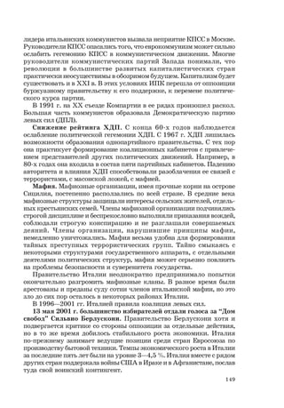 149
лидера итальянских коммунистов вызвала неприятие КПСС в Москве.
Руководители КПСС опасались того, что еврокоммунизм может сильно
ослабить гегемонию КПСС в коммунистическом движении. Многие
руководители коммунистических партий Запада понимали, что
революции в большинстве развитых капиталистических стран
практически неосуществимы в обозримом будущем. Капитализм будет
существовать и в XXI в. В этих условиях ИПК перешла от оппозиции
буржуазному правительству к его поддержке, к перемене политиче-
ского курса партии.
В 1991 г. на ХХ съезде Компартии в ее рядах произошел раскол.
Большая часть коммунистов образовала Демократическую партию
левых сил (ДПЛ).
Снижение рейтинга ХДП. С конца 60-х годов наблюдается
ослабление политической гегемонии ХДП. С 1967 г. ХДП лишилась
возможности образования однопартийного правительства. С тех пор
она практикует формирование коалиционных кабинетов с привлече-
нием представителей других политических движений. Например, в
80-х годах она входила в состав пяти партийных кабинетов. Падению
авторитета и влияния ХДП способствовали разоблачения ее связей с
террористами, с масонской ложей, с мафией.
Мафия. Мафиозные организации, имея прочные корни на острове
Сицилия, постепенно расползались по всей стране. В средние века
мафиозные структуры защищали интересы сельских жителей, отдель-
ных крестьянских семей. Члены мафиозной организации подчинялись
строгой дисциплине и беспрекословно выполняли приказания вождей,
соблюдали строгую конспирацию и не разглашали совершаемых
деяний. Члены организации, нарушившие принципы мафии,
немедленно уничтожались. Мафия весьма удобна для формирования
тайных преступных террористических групп. Тайно смыкаясь с
некоторыми структурами государственного аппарата, с отдельными
деятелями политических структур, мафия может серьезно повлиять
на проблемы безопасности и суверенитета государства.
Правительство Италии неоднократно предпринимало попытки
окончательно разгромить мафиозные кланы. В разное время были
арестованы и преданы суду сотни членов итальянской мафии, но это
зло до сих пор осталось в некоторых районах Италии.
В 1996—2001 гг. Италией правила коалиция левых сил.
13 мая 2001 г. большинство избирателей отдали голоса за “Дом
свобод” Сильвио Берлускони. Правительство Берлускони хотя и
подвергается критике со стороны оппозиции за отдельные действия,
но в то же время добилось стабильного роста экономики. Италия
по-прежнему занимает ведущие позиции среди стран Евросоюза по
производству бытовой техники. Темпы экономического роста в Италии
за последние пять лет были на уровне 3—4,5 %. Италия вместе с рядом
других стран поддержала войны США в Ираке и в Афганистане, послав
туда свой воинский контингент.
 