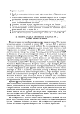 15
Вопросы и задания
1. Какой вы представляете политическую карту стран Азии и Африки в начале
ХХ в.?
2. В силу каких причин страны Азии и Африки превращались в колонии и
полуколонии ведущих капиталистических держав Европы и Америки?
3. Назовите страны афро-азиатского мира, ставшие колониями и полуколо-
ниями капиталистических государств.
4. Объясните причины истоков европейского господства вне Европы.
5. Оказала ли революция Мэйдзи в Японии влияние на будущее развитие страны?
6. Объясните причины резкого усиления колониальной политики держав
Запада в конце ХIХ — начале ХХ в.
7. Есть ли смысловая связь между терминами империя, император, империализм?
8. Какие события определяют единство мира в конце ХIХ — начале ХХ в.?
§ 2. МЕЖДУНАРОДНЫЕ ОТНОШЕНИЯ В НАЧАЛЕ ХХ в.
ПЕРВАЯ МИРОВАЯ ВОЙНА
Конкуренция крупнейших держав при разделе мира. Обострение
международных отношений в конце ХIХ — начале ХХ в. усилило
опасность возникновения новой войны. На международной арене
появились новые силы и сформировались новые очаги противоречий.
Укрепление позиций Германии и Италии усилило межимпериа-
листические противоречия между Россией, Англией, Германией, США
и Японией. Очагом противоречий стала и Османская империя.
Объединенная Германия в конце 90-х годов XIX в. представляла собой
мощную политическую и военную державу. Ее промышленность
стремительно развивалась, причем особенно быстро — военные отрасли.
Германский канцлер Отто Бисмарк опасался сближения Франции с
Россией и Австро-Венгрией. В случае союза Австро-Венгрии, России
и Франции Германия, оказавшись в их окружении, была бы вынуждена
воевать в будущем на два фронта. Опасаясь франко-русского блока,
Бисмарк в 1879 г. заключил союзный договор с Австро-Венгрией.
Империалистические интересы Германии и Австро-Венгрии обозна-
чились на Балканском полуострове. К этому договору в 1882 г. присое-
динилась Италия. Эта коалиция вошла в историю как Тройствен-
ный союз. Итало-французские интересы столкнулись при дележе севе-
роафриканских территорий.
Русско-французский союз. В отношении России немецкие руково-
дители внешнеполитического ведомства считали, что давние экономи-
ческие, династические связи и традиционные политические отношения
с Германией не позволят России занять враждебные позиции. Ряд
немецких деятелей были уверены в том, что в случае войны Германия
может воевать на два фронта. Они выражали уверенность в том, что
до полной мобилизации Франции немецкие войска покончат с Россией,
а затем все свои силы бросят на Францию.
Великобритания, на начальном этапе избегавшая всяких союзов,
была напугана быстрыми темпами строительства Военно-морского
флота Германии. В новых условиях Великобритания решила сбли-
зиться со своими старыми соперниками: Россией и Францией.
 
