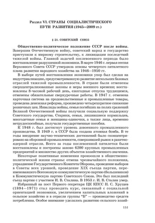 151
Раздел VI. СТРАНЫ СОЦИАЛИСТИЧЕСКОГО
ПУТИ РАЗВИТИЯ (1945—2009 гг.)
§ 21. СОВЕТСКИЙ СОЮЗ
Общественно-политическое положение СССР после войны.
Завершив Отечественную войну, советский народ и государство
приступили к мирному строительству, к ликвидации последствий
тяжелой войны. Главной задачей послевоенного периода было
восстановление разрушенной экономики. В марте 1946 г. первая сессия
Верховного Совета СССР утвердила основы четвертого пятилетного
плана развития народного хозяйства на 1946—1950 гг.
В выборе путей восстановления экономики упор был сделан на
индустриализацию, предусматривавшую развитие нескольких базовых
отраслей тяжелой промышленности. В стране были отменены
сверхцентрализованные законы и меры военного времени; восста-
новлены 8-часовой рабочий день, ежегодные отпуска трудящимся,
отменены обязательные сверхурочные работы. В 1947 г. отменена
карточная система на продовольственные и промышленные товары,
проведена денежная реформа, произведено четырехкратное снижение
розничных цен. Инвалиды войны, семьи погибших на полях сражений
Великой Отечественной войны получили социальную поддержку
Советского государства. Старики, семьи, лишившиеся кормильцев,
многодетные семьи и женщины-одиночки, а также лица, временно
нетрудоспособные, получали государственные пособия.
К 1948 г. был достигнут уровень довоенного промышленного
производства. В 1949 г. в СССР была создана атомная бомба. В те
годы внедрение научно-технических достижений было сконцентри-
ровано на оборонной промышленности, совершившей рывок в ракетно-
ядерной отрасли. Всего за годы послевоенной пятилетки были
восстановлены и построены заново 6200 крупных промышленных
предприятий и множество других объектов хозяйственного значения.
Некоторые позитивные изменения произошли в общественно-
политической жизни страны: отмена чрезвычайного положения,
упразднение Государственного Комитета Обороны, проведение выборов
в Советы всех уровней, проведение XIX съезда партии, пере-
именовавшего Всесоюзную коммунистическую партию (большевиков)
в Коммунистическую партию Советского Союза. Это был последний
съезд партии с участием И. В. Сталина. В 1953 г. И. В. Сталин умер.
Избранный на пост Первого секретаря ЦК КПСС Н. С. Хрущев
(1894—1971) стал проводить курс, связанный с социальной
ориентацией экономики, увеличением капитальных вложений в
сельское хозяйство и в отрасли группы “Б” — производство средств
потребления. Особое внимание уделялось развитию сельского хозяй-
 