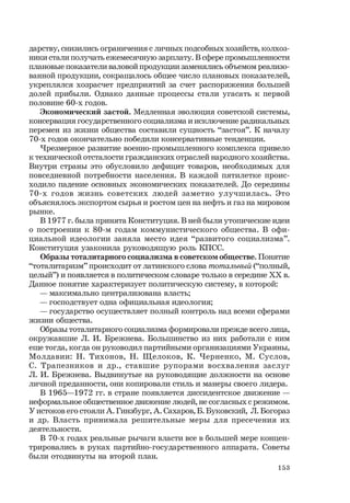 153
дарству, снизились ограничения с личных подсобных хозяйств, колхоз-
ники стали получать ежемесячную зарплату. В сфере промышленности
плановые показатели валовой продукции заменялись объемом реализо-
ванной продукции, сокращалось общее число плановых показателей,
укреплялся хозрасчет предприятий за счет распоряжения большей
долей прибыли. Однако данные процессы стали угасать к первой
половине 60-х годов.
Экономический застой. Медленная эволюция советской системы,
консервация государственного социализма и исключение радикальных
перемен из жизни общества составили сущность “застоя”. К началу
70-х годов окончательно победили консервативные тенденции.
Чрезмерное развитие военно-промышленного комплекса привело
к технической отсталости гражданских отраслей народного хозяйства.
Внутри страны это обусловило дефицит товаров, необходимых для
повседневной потребности населения. В каждой пятилетке проис-
ходило падение основных экономических показателей. До середины
70-х годов жизнь советских людей заметно улучшилась. Это
объяснялось экспортом сырья и ростом цен на нефть и газ на мировом
рынке.
В 1977 г. была принята Конституция. В ней были утопические идеи
о построении к 80-м годам коммунистического общества. В офи-
циальной идеологии заняла место идея “развитого социализма”.
Конституция узаконила руководящую роль КПСС.
Образы тоталитарного социализма в советском обществе. Понятие
“тоталитаризм” происходит от латинского слова тотальный (“полный,
целый”) и появляется в политическом словаре только в середине ХХ в.
Данное понятие характеризует политическую систему, в которой:
— максимально централизована власть;
— господствует одна официальная идеология;
— государство осуществляет полный контроль над всеми сферами
жизни общества.
Образы тоталитарного социализма формировали прежде всего лица,
окружавшие Л. И. Брежнева. Большинство из них работали с ним
еще тогда, когда он руководил партийными организациями Украины,
Молдавии: Н. Тихонов, Н. Щелоков, К. Черненко, М. Суслов,
С. Трапезников и др., ставшие рупорами восхваления заслуг
Л. И. Брежнева. Выдвинутые на руководящие должности на основе
личной преданности, они копировали стиль и манеры своего лидера.
В 1965—1972 гг. в стране появляется диссидентское движение —
неформальное общественное движение людей, не согласных с режимом.
У истоков его стояли А. Гинзбург, А. Сахаров, Б. Буковский, Л. Богораз
и др. Власть принимала решительные меры для пресечения их
деятельности.
В 70-х годах реальные рычаги власти все в большей мере концен-
трировались в руках партийно-государственного аппарата. Советы
были отодвинуты на второй план.
 