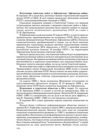 154
Вступление советских войск в Афганистан. Афганская война.
К середине 70-х годов был достигнут военно-стратегический паритет
между СССР и США. В этот период происходит сближение позиций
СССР с западноевропейскими странами и США.
Серьезным подрывом доверия к Советскому Союзу, его мирным
устремлениям явилось решение о введении советских войск в Афга-
нистан. Это непродуманное решение было принято втайне от народа
узким кругом политического руководства СССР во главе с
Л. И. Брежневым.
В Афганистане в ходе восстания 27 апреля 1978 г. к власти пришло
правительство, ориентированное на поддержку СССР. Была провоз-
глашена Демократическая Республика Афганистан (ДРА). Попытки
социалистических преобразований в стране, где не было никаких
предпосылок социализма, вызвали массовое сопротивление новому
режиму. Руководство ДРА обратилось к СССР с просьбой оказать
республике военную помощь. В декабре 1979 г. на территорию
Афганистана были введены советские войска.
Вначале предполагалось, что советские войска будут поддерживать
правительственные войска и не будут вмешиваться во внутренние дела
соседней страны. Но правительственные войска постепенно утрачивали
боеспособность и перестали существовать как серьезная боевая сила.
Основная тяжесть ведения войны легла на плечи Советской армии.
Во всем мире ввод войск в Афганистан был воспринят как агрессия.
Чрезвычайная сессия Генеральной Ассамблеи ООН почти в полном
составе осудила действия СССР. Запад ответил на ввод войск широко-
масштабными экономическими и политическими санкциями. В ислам-
ском мире афганские события спровоцировали рост исламского
фундаментализма.
14 апреля 1988 г. были подписаны Женевские соглашения по
урегулированию афганского вопроса. К 15 февраля 1989 г. все
воинские части СССР были полностью выведены из Афганистана.
Изменения в советском обществе в 80-х годах. Со смертью
Л. И. Брежнева (1982 г.) упадок и застой не прекратились. Шаг за
шагом вызревал общенациональный кризис. Попытки Ю. В. Андропова
(1982—1984 гг.) затормозить его не дали и не могли дать эффекта, а
при К. Черненко (1984—1985 гг.) эти процессы ускорились.
К середине 80-х годов правящая партия утратила монополию на
власть.
Начало более глубокого реформирования общества связано с
именем М. С. Горбачева, ставшего в марте 1985 г. новым руководителем
Коммунистической партии. Вначале был взят курс на ускорение
социально-экономического развития, а с 1987 г. выдвинута концепция
перестройки. Постепенно стали формироваться законы о малых пред-
приятиях, акционерных обществах, совместных предприятиях, коммер-
ческих банках, что создало почву для развития коммерческих структур.
Был отменен выборный блок “коммунистов и беспартийных” с одним
кандидатом на одно депутатское место. Выборы стали альтер-
 