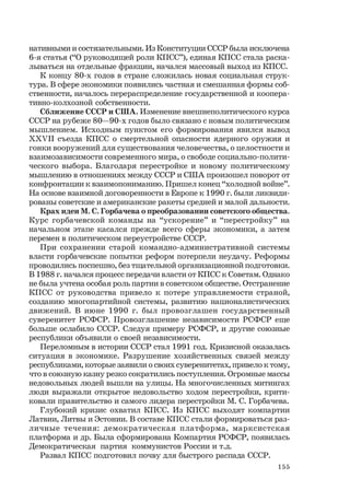 155
нативными и состязательными. Из Конституции СССР была исключена
6-я статья (“О руководящей роли КПСС”), единая КПСС стала раска-
лываться на отдельные фракции, начался массовый выход из КПСС.
К концу 80-х годов в стране сложилась новая социальная струк-
тура. В сфере экономики появились частная и смешанная формы соб-
ственности, началось перераспределение государственной и коопера-
тивно-колхозной собственности.
Сближение СССР и США. Изменение внешнеполитического курса
СССР на рубеже 80—90-х годов было связано с новым политическим
мышлением. Исходным пунктом его формирования явился вывод
ХХVII съезда КПСС о смертельной опасности ядерного оружия и
гонки вооружений для существования человечества, о целостности и
взаимозависимости современного мира, о свободе социально-полити-
ческого выбора. Благодаря перестройке и новому политическому
мышлению в отношениях между СССР и США произошел поворот от
конфронтации к взаимопониманию. Пришел конец “холодной войне”.
На основе взаимной договоренности в Европе к 1990 г. были ликвиди-
рованы советские и американские ракеты средней и малой дальности.
Крах идеи М. С. Горбачева о преобразовании советского общества.
Курс горбачевской команды на “ускорение” и “перестройку” на
начальном этапе касался прежде всего сферы экономики, а затем
перемен в политическом переустройстве СССР.
При сохранении старой командно-административной системы
власти горбачевские попытки реформ потерпели неудачу. Реформы
проводились поспешно, без тщательной организационной подготовки.
В 1988 г. начался процесс передачи власти от КПСС к Советам. Однако
не была учтена особая роль партии в советском обществе. Отстранение
КПСС от руководства привело к потере управляемости страной,
созданию многопартийной системы, развитию националистических
движений. В июне 1990 г. был провозглашен государственный
суверенитет РСФСР. Провозглашение независимости РСФСР еще
больше ослабило СССР. Следуя примеру РСФСР, и другие союзные
республики объявили о своей независимости.
Переломным в истории СССР стал 1991 год. Кризисной оказалась
ситуация в экономике. Разрушение хозяйственных связей между
республиками, которые заявили о своих суверенитетах, привело к тому,
что в союзную казну резко сократились поступления. Огромные массы
недовольных людей вышли на улицы. На многочисленных митингах
люди выражали открытое недовольство ходом перестройки, крити-
ковали правительство и самого лидера перестройки М. С. Горбачева.
Глубокий кризис охватил КПСС. Из КПСС выходят компартии
Латвии, Литвы и Эстонии. В составе КПСС стали формироваться раз-
личные течения: демократическая платформа, марксистская
платформа и др. Была сформирована Компартия РСФСР, появилась
Демократическая партия коммунистов России и т.д.
Развал КПСС подготовил почву для быстрого распада СССР.
 