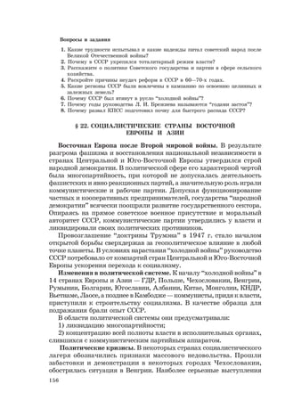 156
Вопросы и задания
1. Какие трудности испытывал и какие надежды питал советский народ после
Великой Отечественной войны?
2. Почему в СССР укрепился тоталитарный режим власти?
3. Расскажите о политике Советского государства и партии в сфере сельского
хозяйства.
4. Раскройте причины неудач реформ в СССР в 60—70-х годах.
5. Какие регионы СССР были вовлечены в кампанию по освоению целинных и
залежных земель?
6. Почему СССР был втянут в русло “холодной войны”?
7. Почему годы руководства Л. И. Брежнева называются “годами застоя”?
8. Почему развал КПСС подготовил почву для быстрого распада СССР?
§ 22. СОЦИАЛИСТИЧЕСКИЕ СТРАНЫ ВОСТОЧНОЙ
ЕВРОПЫ И АЗИИ
Восточная Европа после Второй мировой войны. В результате
разгрома фашизма и восстановления национальной независимости в
странах Центральной и Юго-Восточной Европы утвердился строй
народной демократии. В политической сфере его характерной чертой
была многопартийность, при которой не допускалась деятельность
фашистских и явно реакционных партий, а значительную роль играли
коммунистические и рабочие партии. Допуская функционирование
частных и кооперативных предпринимателей, государства “народной
демократии” всячески поощряли развитие государственного сектора.
Опираясь на прямое советское военное присутствие и моральный
авторитет СССР, коммунистические партии утвердились у власти и
ликвидировали своих политических противников.
Провозглашение “доктрины Трумэна” в 1947 г. стало началом
открытой борьбы сверхдержав за геополитическое влияние в любой
точке планеты. В условиях нарастания “холодной войны” руководство
СССР потребовало от компартий стран Центральной и Юго-Восточной
Европы ускорения перехода к социализму.
Изменения в политической системе. К началу “холодной войны” в
14 странах Европы и Азии — ГДР, Польше, Чехословакии, Венгрии,
Румынии, Болгарии, Югославии, Албании, Китае, Монголии, КНДР,
Вьетнаме, Лаосе, а позднее в Камбодже — коммунисты, придя к власти,
приступили к строительству социализма. В качестве образца для
подражания брали опыт СССР.
В области политической системы они предусматривали:
1) ликвидацию многопартийности;
2) концентрацию всей полноты власти в исполнительных органах,
слившихся с коммунистическим партийным аппаратом.
Политические кризисы. В некоторых странах социалистического
лагеря обозначились признаки массового недовольства. Прошли
забастовки и демонстрации в некоторых городах Чехословакии,
обострилась ситуация в Венгрии. Наиболее серьезные выступления
 