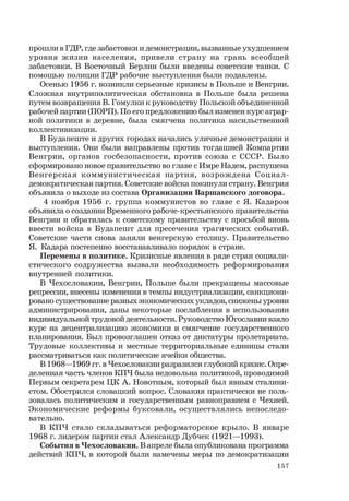 157
прошли в ГДР, где забастовки и демонстрации, вызванные ухудшением
уровня жизни населения, привели страну на грань всеобщей
забастовки. В Восточный Берлин были введены советские танки. С
помощью полиции ГДР рабочие выступления были подавлены.
Осенью 1956 г. возникли серьезные кризисы в Польше и Венгрии.
Сложная внутриполитическая обстановка в Польше была решена
путем возвращения В. Гомулки к руководству Польской объединенной
рабочей партии (ПОРП). По его предложению был изменен курс аграр-
ной политики в деревне, была смягчена политика насильственной
коллективизации.
В Будапеште и других городах начались уличные демонстрации и
выступления. Они были направлены против тогдашней Компартии
Венгрии, органов госбезопасности, против союза с СССР. Было
сформировано новое правительство во главе с Имре Надем, распущена
Венгерская коммунистическая партия, возрождена Социал-
демократическая партия. Советские войска покинули страну. Венгрия
объявила о выходе из состава Организации Варшавского договора.
4 ноября 1956 г. группа коммунистов во главе с Я. Кадаром
объявила о создании Временного рабоче-крестьянского правительства
Венгрии и обратилась к советскому правительству с просьбой вновь
ввести войска в Будапешт для пресечения трагических событий.
Советские части снова заняли венгерскую столицу. Правительство
Я. Кадара постепенно восстанавливало порядок в стране.
Перемены в политике. Кризисные явления в ряде стран социали-
стического содружества вызвали необходимость реформирования
внутренней политики.
В Чехословакии, Венгрии, Польше были прекращены массовые
репрессии, внесены изменения в темпы индустриализации, санкциони-
ровано существование разных экономических укладов, снижены уровни
администрирования, даны некоторые послабления в использовании
индивидуальной трудовой деятельности. Руководство Югославии взяло
курс на децентрализацию экономики и смягчение государственного
планирования. Был провозглашен отказ от диктатуры пролетариата.
Трудовые коллективы и местные территориальные единицы стали
рассматриваться как политические ячейки общества.
В 1968—1969 гг. в Чехословакии разразился глубокий кризис. Опре-
деленная часть членов КПЧ была недовольна политикой, проводимой
Первым секретарем ЦК А. Новотным, который был явным сталини-
стом. Обострился словацкий вопрос. Словакия практически не поль-
зовалась политическим и государственным равноправием с Чехией.
Экономические реформы буксовали, осуществлялись непоследо-
вательно.
В КПЧ стало складываться реформаторское крыло. В январе
1968 г. лидером партии стал Александр Дубчек (1921—1993).
События в Чехословакии. В апреле была опубликована программа
действий КПЧ, в которой были намечены меры по демократизации
 
