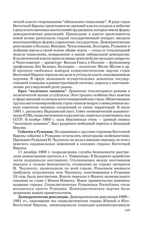159
ческой власти сторонниками “обновления социализма”. В ряде стран
Восточной Европы представители прежней власти уходили в небытие
в результате массовых выступлений трудящихся, которые имели форму
демократических революций. Пришедшие к власти представители
новой волны распускали старый государственный аппарат, вводили
многопартийные формы управления государством. Демократические
революции в Польше, Венгрии, Чехословакии, Болгарии, Румынии и
Албании имели в своей основе общие черты — отказ от тоталитарной
модели социализма, возвращение к идеям либеральной демократии.
К политической власти пришли новые деятели более молодого возраста:
в Чехословакии — драматург Вацлав Гавел, в Польше — функционер
профсоюзов Лех Валенса, Болгарии — политолог Желю Желев и др.
В процессе свободных выборов коммунистические партии стран
Восточной Европы терпели неудачи и уступали власть оппозиционным
партиям. В сфере экономики осуществлялись демонтаж государ-
ственной командно-административной системы, переход к восстанов-
лению регулирующей роли рынка.
Крах “железного занавеса”. Демонтаж тоталитарного режима в
политической жизни углублялся. Этот процесс особенно был заметен
в сфере внешней политики восточноевропейских стран. Общественные
группы восточноевропейских стран ставили вопрос о немедленном вы-
воде советских военных соединений со своих территорий. В июле
1991 г. распались Варшавский пакт, Совет экономической взаимопо-
мощи (СЭВ), социалистическое содружество, перестал существовать сам
СССР. В ноябре 1989 г. пала Берлинская стена — зримый символ
“железного занавеса”. Был разрешен свободный переход в Западный
Берлин.
События в Румынии. По сравнению с другими странами Восточной
Европы события в Румынии отличались некоторыми особенностями.
Президент Румынии Н. Чаушеску не желал никаких перемен, не хотел
замечать кардинальных изменений в соседних странах Восточной
Европы.
17 декабря 1989 г. подразделения службы безопасности расстре-
ляли демонстрации протеста в г. Тимишоаре. В Бухаресте армейские
части поддержали восставших. Столкновения между восставшим
народом и силами безопасности, стоявшими на страже интересов
Н. Чаушеску, происходили по всей стране. Решением военного
трибунала супружеская чета Чаушеску, властвовавшая в Румынии
24 года, была расстреляна. Власть перешла к Фронту национального
спасения во главе с Ионом Илиеску. Новое правительство изменило
название страны. Социалистическая Румынская Республика стала
называться просто Румыния. Коммунистическая партия была
запрещена новым правительством.
Демократические революции. Демократические революции 1989—
1991 гг., охватившие все социалистические страны Южной и Юго-
Восточной Европы, ликвидировали командно-административную
 
