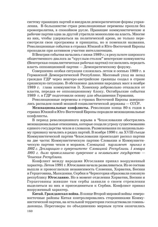 160
систему правящих партий и внедряли демократические формы управ-
ления. В большинстве стран революционные перемены прошли без
кровопролития, в спокойном русле. Правящие коммунистические и
рабочие партии одна за другой утратили монополию на власть. Многие
из них, чтобы удержаться на политической арене, не только пере-
смотрели свои программы и принципы, но и поменяли названия.
Революционные события в странах Южной и Юго-Восточной Европы
проходили при активном участии интеллигенции.
В Венгрии события начались с июня 1989 г.: в результате широкого
общественного диалога за “круглым столом” венгерские коммунисты
(Венгерская социалистическая рабочая партия) согласились передать
власть оппозиционной партии — Демократическому форуму.
Совершенно особая ситуация сложилась летом и осенью 1989 г. в
Германской Демократической Республике. Массовый уход на запад
граждан ГДР через венгеро-австрийские границы создал в стране
кризисную ситуацию. В обстановке давления народных масс в ноябре
1989 г. глава коммунистов Э. Хонеккер добровольно отказался от
власти, передав ее оппозиционному блоку. Октябрьские события
1989 г. в ГДР подготовили основу для объединения Германии.
Революционные перемены в странах Восточной Европы заверши-
лись распадом самой мощной социалистической державы — СССР.
Межнациональные конфликты. Революции конца 80-х годов в
странах Южной и Юго-Восточной Европы породили межнациональные
конфликты.
В период революционного взрыва в Чехословакии обострились
межнациональные отношения, которые создали угрозу существованию
единого государства чехов и словаков. Размежевания по национально-
му признаку начались в рядах партий. В ноябре 1990 г. на XVIII съезде
Коммунистической партии Чехословакии происходит раскол партии
на две части: Коммунистическую партию Словакии и Коммунисти-
ческую партию чехов и моравов. Словацкий парламент принял в
1992 г. Декларацию о суверенитете Словацкой Республики. 1 января
1993 г. было провозглашено суверенное и независимое государство —
Чешская Республика.
Конфликт между народами Югославии принял вооруженный
характер. Летом 1991 г. Югославия начала разваливаться. Из ее состава
вышли и провозгласили независимость Словения, Хорватия, Босния
и Герцеговина, Македония. Сербия и Черногория образовали союзную
республику Югославию. Но в момент отделения Хорватии, Боснии и
Герцеговины жившие там сербы заявили о своем стремлении
выделиться из них и присоединиться к Сербии. Конфликт принял
вооруженный характер.
Китай. Гражданская война. В конце Второй мировой войны северо-
восточные районы Китая контролировались сторонниками Комму-
нистической партии, на остальной территории господствовали гоминь-
дановцы. Переговоры по объединению мирным путем окончились
 