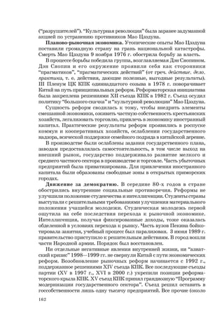 162
(“разрушителей”). “Культурная революция” была заранее задуманной
акцией по устранению противников Мао Цзэдуна.
Планово-рыночная экономика. Утопические опыты Мао Цзэдуна
поставили громадную страну на грань национальной катастрофы.
Смерть Мао Цзэдуна 9 ноября 1976 г. обострила борьбу за власть.
В процессе борьбы победила группа, возглавляемая Дэн Сяопином.
Дэн Сяопин и его окружение проявили себя как сторонники
“прагматиков”, “прагматических действий” (от греч. действие, дело,
практика, т. е. действия, дающие полезные, выгодные результаты).
III Пленум ЦК КПК одиннадцатого созыва в 1978 г. поворачивает
Китай на путь принципиальных реформ. Реформаторская инициатива
была закреплена решениями XII съезда КПК в 1982 г. Съезд осудил
политику “большого скачка” и “культурной революции” Мао Цзэдуна.
Сущность реформ сводилась к тому, чтобы внедрить элементы
смешанной экономики, оживить частную собственность крестьянских
хозяйств, легализовать торговлю, привлечь в экономику иностранный
капитал. Практические результаты реформ проявились в роспуске
коммун и кооперативных хозяйств, ослаблении государственного
надзора, всяческой поддержке семейного подряда в китайской деревне.
В производстве были ослаблены задания государственного плана,
заводам предоставлялась самостоятельность, в том числе выход на
внешний рынок, государство поддерживало развитие мелкого и
среднего частного сектора в производстве и торговле. Часть убыточных
предприятий была приватизирована. Для привлечения иностранного
капитала были образованы свободные зоны в открытых приморских
городах.
Движение за демократию. В середине 80-х годов в стране
обострились внутренние социальные противоречия. Реформы не
улучшили положение студенчества и интеллигенции. Студенты страны
выступали с решительными требованиями улучшения материального
положения учащейся молодежи. Студенческая молодежь первой
ощутила на себе последствия перехода к рыночной экономике.
Интеллигенция, получая фиксированные доходы, тоже оказалась
обделенной в условиях перехода к рынку. Часть вузов Пекина бойко-
тировала занятия, учебный процесс был парализован. 3 июня 1989 г.
правительство приступило к решительным действиям. В город вошли
части Народной армии. Порядок был восстановлен.
Ни отдельные негативные явления внутренней жизни, ни “азиат-
ский кризис” 1998—1999 гг. не свернули Китай с пути экономических
реформ. Возобновление рыночных реформ начинается с 1992 г.,
поддержанное решениями ХIV съезда КПК. Все последующие съезды
партии (ХV в 1997 г., ХVI в 2000 г.) укрепили позиции реформа-
торского крыла КПК. ХV съезд КПК принял грандиозную “Программу
модернизации государственного сектора”. Съезд решил оставить в
госсобственности лишь одну тысячу предприятий. Все прочие (около
 