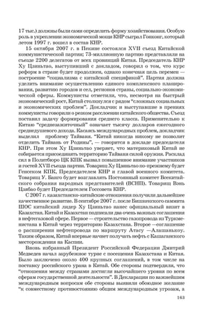 163
17 тыс.) должны были сами определить форму хозяйствования. Особую
роль в укреплении экономической мощи КНР сыграл Гонконг, который
летом 1997 г. вошел в состав КНР.
15 октября 2007 г. в Пекине состоялся ХVII съезд Китайской
коммунистической партии; 73-миллионную партию представляли на
съезде 2200 делегатов от всех провинций Китая. Председатель КНР
Ху Цзиньтао, выступивший с докладом, говорил о том, что курс
реформ в стране будет продолжен, однако конечная цель перемен —
построение “социализма с китайской спецификой”. Партия должна
уделить внимание осуществлению единого комплексного планиро-
вания, развитию городов и сел, регионов страны, социально-экономи-
ческой сферы. Коммунисты отметили, что, несмотря на быстрый
экономический рост, Китай столкнулся с рядом “сложных социальных
и экономических проблем”. Докладчик и выступавшие в прениях
коммунисты говорили о резком расслоении китайского общества. Съезд
поставил задачу формирования среднего класса. Применительно к
Китаю “среднезажиточный” означает тысячу долларов ежегодного
среднедушевого дохода. Касаясь международных проблем, докладчик
выделил проблему Тайваня. “Китай никогда никому не позволит
отделить Тайвань от Родины”, — говорится в докладе председателя
КНР. При этом Ху Цзиньтао уверяет, что материковый Китай не
собирается присоединять территорию Тайваня силой оружия. Расклад
сил в Политбюро ЦК КПК вызвал повышенное внимание участников
и гостей ХVII съезда партии. Товарищ Ху Цзиньтао по-прежнему будет
Генсеком КПК, Председателем КНР и главой военного комитета.
Товарищ У. Банго будет возглавлять Постоянный комитет Всекитай-
ского собрания народных представителей (ВСНП). Товарищ Вэнь
Цзябао будет Председателем Госсовета КНР.
С 2007 г. казахстанско-китайские отношения получили дальнейшее
качественное развитие. В сентябре 2007 г. после Бишкекского саммита
ШОС китайский лидер Ху Цзиньтао нанес официальный визит в
Казахстан. Китай и Казахстан подписали два очень важных соглашения
в нефтегазовой сфере. Первое — строительство газопровода из Туркме-
нистана в Китай через территорию Казахстана. Второе —соглашение
о расширении нефтепровода по маршруту Атасу —Алашанькоу.
Таким образом, Китай впервые начнет получать нефть с Кашаганского
месторождения на Каспии.
Вновь избранный Президент Российской Федерации Дмитрий
Медведев начал зарубежное турне с посещения Казахстана и Китая.
Было заключено около 400 крупных соглашений, в том числе на
поставку российского урана в Китай. Обе стороны подтвердили, что
“отношения между странами достигли высочайшего уровня по всем
сферам государственной деятельности”. В Декларации по важнейшим
международным вопросам обе стороны выявили обоюдное желание
“к совместному противостоянию общим международным угрозам, а
 