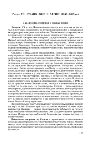 167
Раздел VII. СТРАНЫ АЗИИ И АФРИКИ (1945—2009 гг.)
§ 23. ЯПОНИЯ. СЕВЕРНАЯ И ЮЖНАЯ КОРЕЯ
Япония. ХХ в. для Японии ознаменовался как взлетом ее мощи,
так и жестоким поражением во Второй мировой войне и оккупацией
ее территории иностранными войсками. Тем не менее эта страна сумела
пережить все тяготы и встать во главе развитых стран мира.
Японский империализм потерпел сокрушительное поражение во
Второй мировой войне. Сам японский народ, его политическая элита
прошли через поражения и иностранную оккупацию. Такой урок не
проходит бесследно. Не случайно 9-я статья Конституции запрещает
ведение войны и даже использование угрозы войны в качестве орудия
внешней политики.
Согласно Потсдамским соглашениям, Японские острова были
оккупированы американскими войсками. Вся власть была сосре-
доточена в руках военной администрации США во главе с генералом
Д. Макартуром. В стране стали складываться новые отношения. Были
запрещены старые политические партии. Главные виновники войны
были осуждены Международным трибуналом. Распущены армия,
полиция. Были ликвидированы дзайбацу — крупные финансово-
промышленные корпорации. Земельная реформа уничтожила засилье
феодальных кланов и утвердила основы фермерского хозяйства,
способного удовлетворять основные потребности населения в
продовольственных товарах и промышленности — в сырье. Возникли
новые политические партии и общественные организации. В 1947 г.
была принята новая Конституция, которая в неизмененном виде
действует до сих пор. По Конституции, Япония — монархическое
государство, однако император не обладает какими-либо атрибутами
власти. Он считается символом единства страны и играет церемониаль-
ную роль: иностранные послы вручают ему верительные грамоты, он
подписывает принятые законы, от его имени награждаются граждане
и т. д. Тем не менее император и его семейство пользуются в стране
очень большой популярностью.
Законодательная власть принадлежит парламенту, который состоит
из двух палат. Каждые три года половина верхней палаты пере-
избирается. Нижняя — палата представителей, избирается на четыре
года всеобщим тайным голосованием. Они обладают правом принятия
законов. Лидер партии, набравший большинство голосов, формирует
правительство.
Экономическое развитие Японии в первые годы оккупационного
периода характеризовалось тяжелыми последствиями войны. Многие
города лежали в развалинах, промышленное производство было дезор-
ганизовано. Сотни тысяч рабочих оказались безработными. Инфляция
бушевала.
 