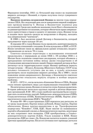169
Франциско (сентябрь 1951 г.). Остальной мир пошел на подписание
мирного договора с Японией, и страна получила статус суверенного
государства.
Внешняя политика независимой Японии на многие годы опреде-
лялась США. На следующий день после завершения мирной конферен-
ции премьер-министр С. Иосида в Вашингтоне подписал ряд
соглашений. Среди них наиболее важными стали Пакт о безопасности
и административное соглашение, которые обеспечили право американ-
ского присутствия в стране и защиту от внешних угроз. Япония тогда
и позднее мало тратила средств на вооружение и оборону, находясь
под американским “зонтиком”.
В 1960 г. был заключен новый Договор о безопасности, который
продлевается через каждые 10 лет.
К середине 50-х годов Япония стала проявлять заинтересованность
в улучшении отношений с соседями. В этом нуждались и КНР, и СССР.
Японо-китайские связи на официальном уровне оставались неурегу-
лированными до начала 70-х годов.
Советско-японские переговоры о налаживании отношений
продолжались с перерывами до осени 1956 г. 19 октября 1956 г. в
Москве была подписана совместная декларация, которая объявила о
прекращении состояния войны между двумя государствами и об
установлении дипломатических связей. Однако мирный договор не был
достигнут из-за территориального спора: Япония требовала вернуть
четыре острова — Итуруп, Кунашир, Шикотан и Хабомаи. СССР тогда
изъявил готовность уступить два из них, а судьбу остальных
рассмотреть после подписания мирного договора. Но в 1960 г. после
появления японо-американского Договора о безопасности советское
правительство отказалось вернуть острова и вообще закрыло
проблему.
В 1971—1972 гг., когда началось сближение Китая и США, Япония
стала спешно принимать меры для нормализации отношений с КНР.
Политическая жизнь Японии отличается очень бурным развитием.
В стране действуют несколько крупных партий и десятки обществен-
ных организаций. В 50—80-х годах наиболее крупными были следую-
щие пять политических партий: Либерально-демократическая (ЛДП),
Социалистическая (СПЯ), Коммунистическая (КПЯ), Партия демо-
кратического социализма (ПДС), “Комэйто”.
В конце 80—90-х годов правящая ЛДП пережила ряд расколов, из
ее среды выделились Партия новых рубежей, Новая партия, Партия
обновления, Новая партия-инициатива и др. Трансформации
подверглись “Комэйто”, СПЯ, ПДС. Ныне многие из появившихся
партий и объединений слились в Демократическую партию, некоторые
из них сохраняют свои названия. СПЯ преобразована в Социал-
демократическую партию (СДА). Упало влияние и КПЯ. Новое
руководство ЛДП во главе с Дз. Коидзуми пытается поднять упавший
престиж правящей партии. После его отставки пост премьера достался
 