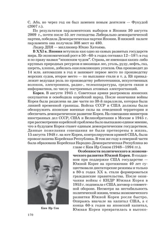 170
С. Абэ, но через год он был заменен новым деятелем — Фукудой
(2007 г.).
По результатам парламентских выборов в Японии 30 августа
2009 г., почти после 55 лет господства Либерально-демократической
партии, победила Демократическая партия Японии. В нижней палате
парламента она получила 308 мест из 480.
Лидер ДПЯ — миллионер Юкио Хатояма.
В XXI в. Япония вступила как одно из самых развитых государств
мира. Ее экономический рост в 50—60-х годах составил 12—18% в год
и по праву назван “японским чудом”. Страна, не имеющая каких-либо
крупных природных ресурсов и ввозящая лес, уголь, руду, нефть, газ,
шерсть, хлопок, добилась ошеломляющих успехов. Она производит до
14 млн. автомашин в год и занимает первое место по производству
морских судов, второе место — по выплавке стали и т. д. Ей принад-
лежит ведущая роль по производству робототехники, искусственных
волокон, электроники, радио-, телеаппаратуры, средств связи и
информатики, по числу построенных атомных электростанций.
Корея. В августе 1945 г. Советская армия разгромила японских
оккупантов и освободила корейский народ. После окончания войны
Корея была разделена на две части по 38-й параллели, которая была
линией временной границы. Войска СССР и США должны были
обезоружить японские военные силы на отведенной территории и
обеспечить демократическое развитие Кореи. На совещании министров
иностранных дел СССР, США и Великобритании в Москве в 1945 г.
при рассмотрении корейской проблемы было высказано единое мнение,
что в будущем Корея станет единым демократическим государством.
Данные пожелания совещания не были претворены в жизнь.
15 августа 1948 г. на юге Кореи, контролируемом армией США, была
провозглашена Корейская Республика. В том же году в северной части
была образована Корейская Народно-Демократическая Республика во
главе с Ким Ир Сеном (1948—1994 гг.).
Особенности политического и экономи-
ческого развития Южной Кореи. В создан-
ном при поддержке США государстве —
Южной Корее на протяжении 40 лет су-
ществовали диктаторские режимы и только
в 80-х годах ХХ в. стали формироваться
гражданские правительства. После окон-
чания войны с КНДР Южная Корея в
1953 г. подписала с США договор о совмест-
ной обороне. Несмотря на нестабильность
политической жизни, темпы экономического
развития Южной Кореи росли быстро.
Опираясь вначале на капитал США, а с
конца 60-х годов на японский капитал,
Южная Корея превратилась в высоко-Ким Ир Сен
 