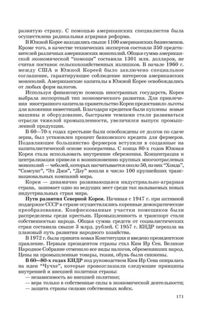 171
развитую страну. С помощью американских специалистов была
осуществлена радикальная аграрная реформа.
В Южной Корее находились свыше 1100 американских бизнесменов.
Кроме того, в качестве технических экспертов состояли 350 предста-
вителей различных американских монополий. Общая сумма американ-
ской экономической “помощи” составила 1301 млн. долларов, не
считая поставок сельскохозяйственных излишков. В начале 1960 г.
между США и Южной Кореей было заключено специальное
соглашение, гарантирующее соблюдение интересов американских
монополий. Американские капиталы в Южной Корее освобождались
от любых форм налогов.
Используя финансовую помощь иностранных государств, Корея
выбрала экспортный тип экономического развития. Для привлече-
ния иностранного капитала правительство Кореи предоставило льготы
для вложения инвестиций. Благодаря кредитам были куплены новые
машины и оборудование, быстрыми темпами стали развиваться
отрасли тяжелой промышленности, увеличился выпуск промыш-
ленной продукции.
В 60—70-х годах крестьяне были освобождены от долгов по сдаче
зерна, был установлен процент банковского кредита для фермеров.
Подавляющее большинство фермеров вступили в созданные на
капиталистической основе кооперативы. С конца 80-х годов Южная
Корея стала использовать внутренние сбережения. Концентрация и
централизация привели к возникновению крупных многоотраслевых
монополий — чеболей, которых насчитывается около 50, из них “Хонда”,
“Самсунг”, “Эл Джи”, “Дэу” вошли в число 100 крупнейших транс-
национальных компаний мира.
Корея — динамично развивающаяся индустриально-аграрная
страна, занимает одно из ведущих мест среди так называемых новых
индустриальных стран мира.
Пути развития Северной Кореи. Начиная с 1947 г. при активной
поддержке СССР в стране осуществлялись коренные демократические
преобразования. Конфискованные участки помещиков были
распределены среди крестьян. Промышленность и транспорт стали
собственностью народа. Общая сумма средств от социалистических
стран составила свыше 3 млрд. рублей. С 1957 г. КНДР перешла на
плановый путь развития народного хозяйства.
В 1972 г. была принята новая Конституция и введено президентское
правление. Первым президентом страны стал Ким Ир Сен. Великое
Народное Собрание отменило все виды налогов, обременявших народ.
Цены на промышленные товары, ткани, обувь были снижены.
В 60—80-х годах КНДР под руководством Ким Ир Сена опиралась
на идеи “Чучхе”, которые провозглашали следующие принципы
внутренней и внешней политики страны:
— независимость во внешней политике;
— вера только в собственные силы в экономической деятельности;
— защита страны силами собственных войск.
 