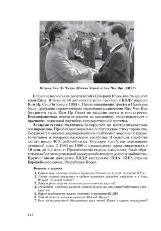 172
В течение нескольких десятилетий в Северной Корее власть держит
клан Кима. В течение 46 лет стоял у руля правления КНДР маршал
Ким Ир Сен. Он умер в 1994 г. После завершения траура в Пхеньяне
была проведена торжественная церемония назначения Ким Чен Ира
(старшего сына Ким Ир Сена) на высшие посты в государстве.
Бесконфликтная передача власти по наследству свидетельствует о
прочности созданной партийно-государственной системы.
Экономическая политика базируется на централизованном
планировании. Преобладает морально-политическое стимулирование.
Сохраняется система нормированного снабжения населения продо-
вольствием и товарами народного хозяйства. В сельском хозяйстве
занято около 40% рабочей силы. Сельское хозяйство переживает
затяжной спад. С 1984 по 1996 г. производство зерна сократилось с
10 млн. до 2,5 млн. т. Правительство страны вынуждено было обра-
титься за благотворительной поддержкой международного сообщества.
Крупнейшими донорами КНДР выступают США, КНР, страны
Европейского союза, Республика Корея.
Вопросы и задания
1. Определите главные этапы в развитии Японии во второй половине ХХ в.
2. Какие страны оказались в орбите японских захватов накануне и в годы
Второй мировой войны?
3. Какую роль играют японские политические партии?
4. Объясните причины раздела единой Кореи на два самостоятельных госу-
дарства.
5. Какие особенности можно отметить в развитии КНДР?
6. Чем объяснить удачное развитие Южной Кореи?
7. Есть ли возможности объединения двух частей Кореи в единое государство?
Встреча Ким Дэ Чжуна (Южная Корея) и Ким Чен Ира (КНДР)
 