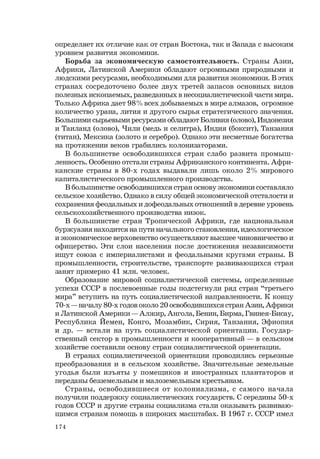 174
определяет их отличие как от стран Востока, так и Запада с высоким
уровнем развития экономики.
Борьба за экономическую самостоятельность. Страны Азии,
Африки, Латинской Америки обладают огромными природными и
людскими ресурсами, необходимыми для развития экономики. В этих
странах сосредоточено более двух третей запасов основных видов
полезных ископаемых, разведанных в несоциалистической части мира.
Только Африка дает 98% всех добываемых в мире алмазов, огромное
количество урана, лития и другого сырья стратегического значения.
Большими сырьевыми ресурсами обладают Боливия (олово), Индонезия
и Таиланд (олово), Чили (медь и селитра), Индия (боксит), Танзания
(титан), Мексика (золото и серебро). Однако эти несметные богатства
на протяжении веков грабились колонизаторами.
В большинстве освободившихся стран слабо развита промыш-
ленность. Особенно отстали страны Африканского континента. Афри-
канские страны в 80-х годах выдавали лишь около 2% мирового
капиталистического промышленного производства.
В большинстве освободившихся стран основу экономики составляло
сельское хозяйство. Однако в силу общей экономической отсталости и
сохранения феодальных и дофеодальных отношений в деревне уровень
сельскохозяйственного производства низок.
В большинстве стран Тропической Африки, где национальная
буржуазия находится на пути начального становления, идеологическое
и экономическое верховенство осуществляют высшее чиновничество и
офицерство. Эти слои населения после достижения независимости
ищут союза с империалистами и феодальными кругами страны. В
промышленности, строительстве, транспорте развивающихся стран
занят примерно 41 млн. человек.
Образование мировой социалистической системы, определенные
успехи СССР в послевоенные годы подстегнули ряд стран “третьего
мира” вступить на путь социалистической направленности. К концу
70-х — началу 80-х годов около 20 освободившихся стран Азии, Африки
и Латинской Америки — Алжир, Ангола, Бенин, Бирма, Гвинея-Бисау,
Республика Йемен, Конго, Мозамбик, Сирия, Танзания, Эфиопия
и др. — встали на путь социалистической ориентации. Государ-
ственный сектор в промышленности и кооперативный — в сельском
хозяйстве составили основу стран социалистической ориентации.
В странах социалистической ориентации проводились серьезные
преобразования и в сельском хозяйстве. Значительные земельные
угодья были изъяты у помещиков и иностранных плантаторов и
переданы безземельным и малоземельным крестьянам.
Страны, освободившиеся от колониализма, с самого начала
получили поддержку социалистических государств. С середины 50-х
годов СССР и другие страны социализма стали оказывать развиваю-
щимся странам помощь в широких масштабах. В 1967 г. СССР имел
 