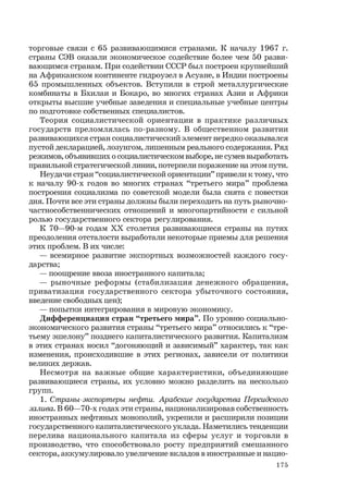 175
торговые связи с 65 развивающимися странами. К началу 1967 г.
страны СЭВ оказали экономическое содействие более чем 50 разви-
вающимся странам. При содействии СССР был построен крупнейший
на Африканском континенте гидроузел в Асуане, в Индии построены
65 промышленных объектов. Вступили в строй металлургические
комбинаты в Бхилаи и Бокаро, во многих странах Азии и Африки
открыты высшие учебные заведения и специальные учебные центры
по подготовке собственных специалистов.
Теория социалистической ориентации в практике различных
государств преломлялась по-разному. В общественном развитии
развивающихся стран социалистический элемент нередко оказывался
пустой декларацией, лозунгом, лишенным реального содержания. Ряд
режимов, объявивших о социалистическом выборе, не сумев выработать
правильной стратегической линии, потерпели поражение на этом пути.
Неудачи стран “социалистической ориентации” привели к тому, что
к началу 90-х годов во многих странах “третьего мира” проблема
построения социализма по советской модели была снята с повестки
дня. Почти все эти страны должны были переходить на путь рыночно-
частнособственнических отношений и многопартийности с сильной
ролью государственного сектора регулирования.
К 70—90-м годам ХХ столетия развивающиеся страны на путях
преодоления отсталости выработали некоторые приемы для решения
этих проблем. В их числе:
— всемирное развитие экспортных возможностей каждого госу-
дарства;
— поощрение ввоза иностранного капитала;
— рыночные реформы (стабилизация денежного обращения,
приватизация государственного сектора убыточного состояния,
введение свободных цен);
— попытки интегрирования в мировую экономику.
Дифференциация стран “третьего мира”. По уровню социально-
экономического развития страны “третьего мира” относились к “тре-
тьему эшелону” позднего капиталистического развития. Капитализм
в этих странах носил “догоняющий и зависимый” характер, так как
изменения, происходившие в этих регионах, зависели от политики
великих держав.
Несмотря на важные общие характеристики, объединяющие
развивающиеся страны, их условно можно разделить на несколько
групп.
1. Страны-экспортеры нефти. Арабские государства Персидского
залива. В 60—70-х годах эти страны, национализировав собственность
иностранных нефтяных монополий, укрепили и расширили позиции
государственного капиталистического уклада. Наметились тенденции
перелива национального капитала из сферы услуг и торговли в
производство, что способствовало росту предприятий смешанного
сектора, аккумулировало увеличение вкладов в иностранные и нацио-
 