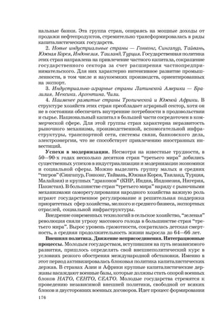 176
нальные банки. Эта группа стран, опираясь на мощные доходы от
продажи нефтепродуктов, стремительно трансформировалась в ряды
капиталистических государств.
2. Новые индустриальные страны — Гонконг, Сингапур, Тайвань,
Южная Корея, Индонезия, Таиланд, Турция. Государственная политика
этих стран направлена на привлечение частного капитала, сокращение
государственного сектора за счет расширения частнопредпри-
нимательского. Для них характерно интенсивное развитие промыш-
ленности, в том числе и наукоемких производств, ориентированных
на экспорт.
3. Индустриально-аграрные страны Латинской Америки — Бра-
зилия, Мексика, Аргентина, Чили.
4. Наименее развитые страны Тропической и Южной Африки. В
структуре хозяйств этих стран преобладает аграрный сектор, хотя он
не в состоянии обеспечить внутренние потребности в продовольствии
и сырье. Национальный капитал в большей части сосредоточен в ком-
мерческой сфере. Для этой группы стран характерна неразвитость
рыночного механизма, производственной, вспомогательной инфра-
структуры, транспортной сети, системы связи, банковского дела,
электроэнергии, что не способствует привлечению иностранных ин-
вестиций.
Успехи в модернизации. Несмотря на известные трудности, в
50—90-х годах несколько десятков стран “третьего мира” добились
существенных успехов в индустриализации и модернизации экономики
и социальной сферы. Можно выделить группу малых и средних
“тигров” (Сингапур, Гонконг, Тайвань, Южная Корея, Таиланд, Турция,
Малайзия) и крупных “драконов” (КНР, Индия, Индонезия, Нигерия,
Пакистан). В большинстве стран “третьего мира” наряду с рыночными
механизмами саморегулирования народного хозяйства важную роль
играют государственное регулирование и решительная поддержка
приоритетных сфер хозяйства, мелкого и среднего бизнеса, экспортных
отраслей, социальной инфраструктуры.
Внедрение современных технологий в сельское хозяйство, “зеленая”
революция сняли угрозу массового голода в большинстве стран “тре-
тьего мира”. Вырос уровень грамотности, сократилась детская смерт-
ность, а средняя продолжительность жизни выросла до 64—66 лет.
Внешняя политика. Движение неприсоединения. Интеграционные
процессы. Молодым государствам, вступившим на путь независимого
развития, пришлось определять свой внешнеполитический курс в
условиях резкого обострения международной обстановки. Именно в
этот период активизировалась блоковая политика капиталистических
держав. В странах Азии и Африки крупные капиталистические дер-
жавы насаждают военные базы, которые должны стать опорой военных
блоков НАТО, СЕНТО, СЕАТО. Молодые государства стремятся к
проведению независимой внешней политики, свободной от всяких
блоков и двусторонних военных договоров. Идет процесс формирования
 