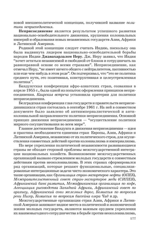 177
новой внешнеполитической концепции, получившей название поли-
тики неприсоединения.
Неприсоединение является результатом успешного развития
национально-освободительного движения, крушения колониальных
империй и образования новых независимых государств Азии, Африки
и Латинской Америки.
Родиной этой концепции следует считать Индию, поскольку она
была выдвинута лидером национально-освободительной борьбы
народов Индии Джавахарлалом Неру. Дж. Неру заявил, что Индия
“хочет остаться независимой и свободной от блоков и сотрудничать на
равноправной основе со всеми странами”. Неприсоединение, как
отмечал Неру, “не имеет ничего общего с нейтралитетом, пассивностью
или еще чем-нибудь в этом роде”. Он подчеркивал, что “это не политика
среднего пути, это позитивная, конструктивная и целеустремленная
политика”.
Бандунгская конференция афро-азиатских стран, созванная в
апреле 1955 г., была одной из попыток оформления принципов непри-
соединения. Каирская встреча установила критерии для политики
неприсоединения.
Белградская конференция глав государств и правительств неприсое-
динившихся стран состоялась в сентябре 1961 г. На ней в совместном
документе было заявлено об антиимпериалистической и анти-
колониальной направленности политики неприсоединения. Основной
принцип движения неприсоединения — “осуществление политики
мирного сосуществования во всем мире”.
Главное достижение Бандунга и движения неприсоединения — идея
и практика необходимости единения стран Европы, Азии, Африки и
Латинской Америки, независимо от их политического строя, для осуще-
ствления совместных действий против колониализма и империализма.
По мере укрепления политической независимости развивающиеся
страны не обходят стороной проблемы межгосударственной интегра-
ции национальных хозяйств. Возникновение межгосударственных
организаций вызвано стремлением молодых государств к совместным
действиям против неоколониализма. В этих странах сформировался
ряд организаций, которые решают функциональные, специализи-
рованные интеграционные задачи чисто экономического характера. Это
такиеорганизации,как Организация стран-экспортеров нефти (ОПЕК),
Межправительственный совет стран-экспортеров меди (СИПЕК),
Африканский банк развития, Межафриканская организация по кофе,
Ассоциация рисоводства Западной Африки, Африканский совет по
арахису, Африканский союз железных дорог, Комиссия по вопросам
реки Нигер, Комиссия по вопросам бассейна озера Чад и др.
Межгосударственные организации стран Азии, Африки и Латин-
ской Америки занимают видное место в политической и экономической
жизни молодых государств, являются важным орудием укрепления
их взаимовыгодного сотрудничества в борьбе против неоколониализма,
 