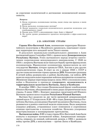 178
за упрочение политической и достижение экономической незави-
симости.
Вопросы
1. Когда сложилась колониальная система, какие этапы она прошла в своем
развитии?
2. Когда распалась колониальная система?
3. Какие варианты социально-экономического развития возможны для
освободившихся стран?
4. Какова роль СССР в деколонизации стран Азии и Африки?
5. На каком уровне развиваются процессы интеграции в афро-азиатском
мире?
§ 25. АЗИАТСКИЕ СТРАНЫ
Страны Юго-Восточной Азии, занимающие территорию Индоки-
тайского полуострова и Малайского архипелага, охватывают огром-
ные территории юго-западной части Тихого океана.
В результате национально-освободительного движения в Азии
вьетнамский народ 2 сентября 1945 г. провозгласил Демократическую
Республику Вьетнам. Успех вьетнамского народа встретил ожесто-
ченное сопротивление международного империализма. С 1946 по
1954 г. патриоты Вьетнама вели тяжелую борьбу против французских
колонизаторов. Французские колонизаторы провозгласили на юге
государство Вьетнам, которое признали США, Англия и ряд других
капиталистических стран. В ответ на это в январе 1950 г. СССР и
другие социалистические страны признали ДРВ. Решающие сражения
8-летней войны развернулись в районе Дьенбьенфу, где войска ДРВ
нанесли сокрушительное поражение войскам интервентов-колонистов.
Женевские мирные переговоры (апрель-июнь 1954 г.) положили конец
войне в Индокитае и признали суверенитет, независимость и
территориальную целостность Вьетнама, Лаоса и Камбоджи.
В декабре 1960 г. был создан Национальный фронт освобождения
Южного Вьетнама, объединивший в своих рядах патриотические силы
страны. 8 июня 1969 г. Конгресс народных представителей Южного
Вьетнама провозгласил создание Республики Южный Вьетнам.
Вьетнам был разделен на две части временной демаркационной
линией вдоль 17-й параллели. В 50—60-х годах Демократическая Рес-
публика Вьетнам, руководимая Партией трудящихся Вьетнама, стала
развиваться в рамках советской модели социализма. Была завершена
аграрная реформа, устранившая класс помещиков и укрепившая
позиции крестьянства в сельском хозяйстве. Начались ускоренная
индустриализация и кооперирование крестьянства.
Вьетнамская война. В 60-х годах страны Юго-Восточной Азии были
втянуты в водоворот вьетнамской войны. Американские империа-
листы, опираясь на южный, сайгонский, режим, в 1965 г. развязали
войну против ДРВ, а впоследствии — против Лаоса и Камбоджи.
 