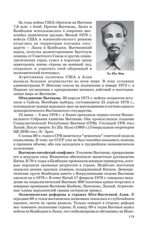 179
За годы войны США сбросили на Вьетнам
7,8 млн. т бомб. Против Вьетнама, Лаоса и
Камбоджи использовалось в широких мас-
штабах химическое оружие. Весной 1970 г.
войска США и южносайгонского режима
вторглись на территории соседних госу-
дарств — Лаоса и Камбоджи. Вьетнамский
народ, получая разностороннюю братскую
помощь от Советского Союза и других социа-
листических стран, сумел в короткие сроки
перестроить жизнь страны на военный лад,
сохранить и укрепить свой оборонный и
экономический потенциал.
Агрессивная политика США в Азии
вызвала большое недовольство во всем мире. В этих условиях
администрация Р. Никсона пошла на подписание в январе 1973 г. в
Париже соглашения о прекращении военных действий и восстанов-
лении мира во Вьетнаме.
Объединение Вьетнама. 30 апреля 1975 г. войска патриотов всту-
пили в Сайгон. Всеобщие выборы, состоявшиеся 25 апреля 1976 г.,
подтвердили чаяния народных масс на воссоединение в составе единого
демократического Вьетнамского государства.
24 июня — 3 мая 1976 г. в Ханое проходила первая сессия Нацио-
нального Собрания единства Вьетнама. Она провозгласила создание
Социалистической Республики Вьетнам (СРВ). Столицей СРВ стал
Ханой. После смерти Хо Ши Мина (1969 г.) Генеральным секретарем
ЦК КПВ стал Ле Зуан.
С конца 80-х годов в СРВ наметился “демонтаж” советской модели
социализма. К тому же СССР уже не был способен оказывать помощь
в прежнем объеме, ибо сам находился в труднейшем экономическом
положении.
Вьетнамо-китайский конфликт. Усиление Вьетнама, превращение
его в ведущую силу Индокитая обеспокоило маоистское руководство
Китая. В 70-х годах в Камбодже произошли военные перевороты, кото-
рые породили кровавые репрессии в стране. Наиболее жестоким
оказался режим красных кхмеров, поддержанный Китаем. Демокра-
тические круги Камбоджи вместе с Вооруженными силами Вьетнама
одолели их в 1978 г. В ответ Китай 17 февраля 1979 г. совершил напа-
дение на социалистический Вьетнам: 600-тысячная армия вторглась в
северные провинции Вьетнама Каобане, Лангшонь, Лаокай. Агрессив-
ные планы нарушителей границ потерпели провал.
Экономические реформы в странах Юго-Восточной Азии. К
середине 80-х годов вьетнамская экономика оказалась в глубочайшем
кризисе, почти на грани развала. Только поворот в сторону реформ
мог изменить положение страны. К концу 80-х годов Вьетнам вывел
войска из Камбоджи и Лаоса, что стабилизировало обстановку на Индо-
Хо Ши Мин
 