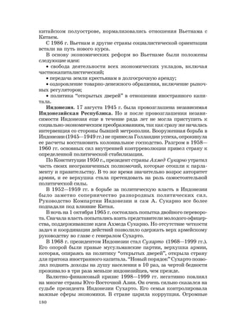 180
китайском полуострове, нормализовались отношения Вьетнама с
Китаем.
С 1986 г. Вьетнам и другие страны социалистической ориентации
встали на путь нового курса.
В основу экономических реформ во Вьетнаме были положены
следующие идеи:
• свобода деятельности всех экономических укладов, включая
частнокапиталистический;
• передача земли крестьянам в долгосрочную аренду;
• оздоровление товарно-денежного обращения, включение рыноч-
ных регуляторов;
• политика “открытых дверей” в отношении иностранного капи-
тала.
Индонезия. 17 августа 1945 г. была провозглашена независимая
Индонезийская Республика. Но и после провозглашения незави-
симости Индонезия еще в течение ряда лет не могла приступить к
социально-экономическим преобразованиям, так как сразу же началась
интервенция со стороны бывшей метрополии. Вооруженная борьба в
Индонезии (1945—1949 гг.) не принесла Голландии успеха, опрокинула
ее расчеты восстановить колониальное господство. Разгром в 1958—
1960 гг. основных сил внутренней контрреволюции привел страну к
определенной политической стабилизации.
По Конституции 1950 г., президент страны Ахмед Сукарно утратил
часть своих неограниченных полномочий, которые отошли к парла-
менту и правительству. В то же время значительно возрос авторитет
армии, и ее верхушка стала претендовать на роль самостоятельной
политической силы.
В 1952—1959 гг. в борьбе за политическую власть в Индонезии
было заметно соперничество разнородных политических сил.
Руководство Компартии Индонезии и сам А. Сукарно все более
подпадали под влияние Китая.
В ночь на 1 октября 1965 г. состоялась попытка двойного переворо-
та. Сначала власть попытались взять представители молодого офицер-
ства, поддерживавшие идеи Ахмеда Сукарно. Но отсутствие четкости
задач и координации действий позволило одержать верх армейскому
руководству во главе с генералом Сухарто.
В 1968 г. президентом Индонезии стал Сухарто (1968—1999 гг.).
Его опорой были правые мусульманские партии, верхушка армии,
которая, опираясь на политику “открытых дверей”, открыла страну
для притока иностранного капитала. “Новый порядок” Сухарто позво-
лил поднять доходы на душу населения в 10 раз, за чертой бедности
проживало в три раза меньше индонезийцев, чем прежде.
Валютно-финансовый кризис 1998—1999 гг. негативно повлиял
на многие страны Юго-Восточной Азии. Он очень сильно сказался на
судьбе президента Индонезии Сухарто. Его семья контролировала
важные сферы экономики. В стране царила коррупция. Огромные
 