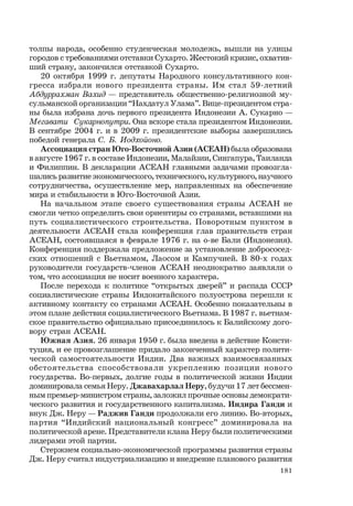 181
толпы народа, особенно студенческая молодежь, вышли на улицы
городов с требованиями отставки Сухарто. Жестокий кризис, охватив-
ший страну, закончился отставкой Сухарто.
20 октября 1999 г. депутаты Народного консультативного кон-
гресса избрали нового президента страны. Им стал 59-летний
Абдуррахман Вахид — представитель общественно-религиозной му-
сульманской организации “Нахдатул Улама”. Вице-президентом стра-
ны была избрана дочь первого президента Индонезии А. Сукарно —
Мегавати Сукарнопутри. Она вскоре стала президентом Индонезии.
В сентябре 2004 г. и в 2009 г. президентские выборы завершились
победой генерала С. Б. Иодхойоно.
Ассоциация стран Юго-Восточной Азии (АСЕАН) была образована
в августе 1967 г. в составе Индонезии, Малайзии, Сингапура, Таиланда
и Филиппин. В декларации АСЕАН главными задачами провозгла-
шались развитие экономического, технического, культурного, научного
сотрудничества, осуществление мер, направленных на обеспечение
мира и стабильности в Юго-Восточной Азии.
На начальном этапе своего существования страны АСЕАН не
смогли четко определить свои ориентиры со странами, вставшими на
путь социалистического строительства. Поворотным пунктом в
деятельности АСЕАН стала конференция глав правительств стран
АСЕАН, состоявшаяся в феврале 1976 г. на о-ве Бали (Индонезия).
Конференция поддержала предложение за установление добрососед-
ских отношений с Вьетнамом, Лаосом и Кампучией. В 80-х годах
руководители государств-членов АСЕАН неоднократно заявляли о
том, что ассоциация не носит военного характера.
После перехода к политике “открытых дверей” и распада СССР
социалистические страны Индокитайского полуострова перешли к
активному контакту со странами АСЕАН. Особенно показательны в
этом плане действия социалистического Вьетнама. В 1987 г. вьетнам-
ское правительство официально присоединилось к Балийскому дого-
вору стран АСЕАН.
Южная Азия. 26 января 1950 г. была введена в действие Консти-
туция, и ее провозглашение придало законченный характер полити-
ческой самостоятельности Индии. Два важных взаимосвязанных
обстоятельства способствовали укреплению позиции нового
государства. Во-первых, долгие годы в политической жизни Индии
доминировала семья Неру. Джавахарлал Неру, будучи 17 лет бессмен-
ным премьер-министром страны, заложил прочные основы демократи-
ческого развития и государственного капитализма. Индира Ганди и
внук Дж. Неру — Раджив Ганди продолжали его линию. Во-вторых,
партия “Индийский национальный конгресс” доминировала на
политической арене. Представители клана Неру были политическими
лидерами этой партии.
Стержнем социально-экономической программы развития страны
Дж. Неру считал индустриализацию и внедрение планового развития
 