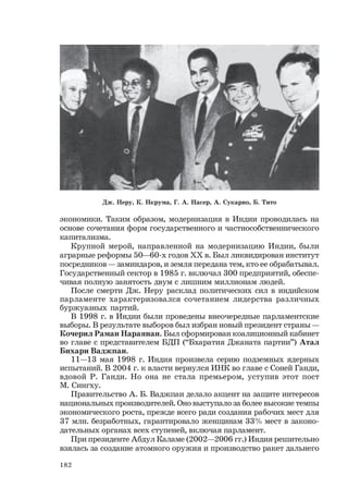 182
экономики. Таким образом, модернизация в Индии проводилась на
основе сочетания форм государственного и частнособственнического
капитализма.
Крупной мерой, направленной на модернизацию Индии, были
аграрные реформы 50—60-х годов ХХ в. Был ликвидирован институт
посредников — заминдаров, и земля передана тем, кто ее обрабатывал.
Государственный сектор в 1985 г. включал 300 предприятий, обеспе-
чивая полную занятость двум с лишним миллионам людей.
После смерти Дж. Неру расклад политических сил в индийском
парламенте характеризовался сочетанием лидерства различных
буржуазных партий.
В 1998 г. в Индии были проведены внеочередные парламентские
выборы. В результате выборов был избран новый президент страны —
Кочерил Раман Нараянан. Был сформирован коалиционный кабинет
во главе с представителем БДП (“Бхаратия Джаната партии”) Атал
Бихари Ваджпаи.
11—13 мая 1998 г. Индия произвела серию подземных ядерных
испытаний. В 2004 г. к власти вернулся ИНК во главе с Соней Ганди,
вдовой Р. Ганди. Но она не стала премьером, уступив этот пост
М. Сингху.
Правительство А. Б. Ваджпаи делало акцент на защите интересов
национальных производителей. Оно выступало за более высокие темпы
экономического роста, прежде всего ради создания рабочих мест для
37 млн. безработных, гарантировало женщинам 33% мест в законо-
дательных органах всех ступеней, включая парламент.
При президенте Абдул Каламе (2002—2006 гг.) Индия решительно
взялась за создание атомного оружия и производство ракет дальнего
Дж. Неру, К. Нкрума, Г. А. Насер, А. Сукарно, Б. Тито
 