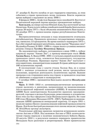 184
27 декабря Б. Бхутто погибла от рук террориста-смертника, за этим
событием в стране прокатилась волна погромов. Власти перенесли
время выборов в парламент на весну 2008 г.
В феврале 2008 г. Асиф Али Зардари (муж покойной Б. Бхутто) от
Пакистанской народной партии выиграл президентские выборы.
Бангладеш, на северо-востоке Южной Азии, был восточной частью
Пакистана. В результате победы освободительной борьбы бенгальского
народа 26 марта 1971 г. была объявлена независимость Бангладеш, а
16 декабря 1971 г. провозглашена первая республиканская Консти-
туция.
Внутриполитическая ситуация в годы независимости отличалась
нестабильностью. Произошло несколько государственных переворо-
тов, сменилось 13 президентов. Во время военного переворота 1975 г.
был убит первый президент республики, лидер партии “Народная лига”
Муджибур Рахман. В 1982—1990 гг. страна жила в условиях военного
режима генерала Хусейна Мохаммеда Эршада.
На парламентских выборах, состоявшихся в июне 1996 г., победу
одержала партия “Авами Лиг”, а премьер-министром стала Шейх
Хасина Вазед. Х. Вазед (1996—2001 гг.) осталась верной политическим
принципам своего отца, основателя бангладешского государства
Муджибура Рахмана. Правящая партия “Авами Лиг” выступает с
секуляристских, левоцентристских позиций. В стране действуют свыше
100 политических партий.
В последующие годы у власти стояла Халеда Зия, но в конце
2006 г. военные установили свой режим, ввели чрезвычайное
положение, запретили деятельность политических партий. Бывшие
премьеры и их сторонники взяты под стражу и проводится следствие
по обвинению в коррупции и казнокрадстве.
С октября 1996 г. президентом Бангладеш является Шахабуддин
Ахмед.
Иран. В 1949—1953 гг. антиимпериалистические настроения в
стране вылились в движения, направленные на национализацию
Англо-иранской нефтяной компании (АИНК). В национализации
АИНК были заинтересованы большинство иранских предприни-
мателей, торговая и мелкая буржуазия, ремесленники и духовенство.
Блок этих сил был оформлен в виде Национального фронта. Во главе
НФ стоял Мохаммед Мосаддык (1879—1967). Требования по национа-
лизации АИНК принимали всенародный характер. 15 марта 1951 г.
меджлис принял Закон о национализации нефтяной промышленности
Ирана. Для более быстрой реализации этого закона меджлис утвердил
М. Мосаддыка премьер-министром.
Решительные действия иранских патриотов встревожили капита-
листов Англии и США. Под нажимом Англии и США капиталисти-
ческие страны перешли к политике экономического бойкота Ирана.
19 августа 1953 г. в результате военного переворота правительство
Мосаддыка было разогнано и репрессировано. Новое правительство
 