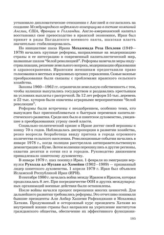 185
установило дипломатические отношения с Англией и согласилось на
создание Международного нефтяного консорциума в составе компаний
Англии, США, Франции и Голландии. Англо-американский капитал
восстановил свое превосходство в иранской экономике, Иран был
принят в ряды Багдадского военного пакта, шахская власть
значительно стабилизировалась.
По инициативе шаха Ирана Мохаммада Реза Пехлеви (1949—
1979) начались крупные реформы, направленные на модернизацию
страны и ее интеграцию в современный капиталистический мир,
названные шахом “белой революцией”. Реформы намечали меры инду-
стриализации, решение земельного вопроса, модернизации образования
и здравоохранения. Иранским женщинам предоставили право
голосования в местных и верховных органах управления. Самые важные
преобразования были связаны с проблемами иранского сельского
хозяйства.
Законы 1960—1962 гг. ограничили земельную собственность с тем,
чтобы излишки выкупались государством и раздавались крестьянам
на условиях выплаты с рассрочкой. За 12 лет реформ 55 тыс. деревень
и 22 тыс. хуторов были охвачены аграрными мероприятиями “белой
революции”.
Реформы были встречены с неодобрением, особенно теми, кто
вынужден был приспосабливаться к быстрым переменам капитали-
стического развития. Среди них было и шиитское духовенство, увидев-
шее в преобразованиях угрозу своей власти.
Социально-политический кризис в Иране достиг своей вершины к
концу 70-х годов. Наблюдалась диспропорция в развитии хозяйства,
резко возросла безработица ввиду притока в города огромного
количества сельского населения. Революционные события начались в
январе 1978 г., когда полиция расстреляла антиправительственную
демонстрацию в Куме. Затем волнения перекинулись в другие регионы,
охватив десятки и сотни сел и городов. Руководство движением
принадлежало шиитскому духовенству.
В январе 1979 г. шах покинул Иран. 1 февраля из эмиграции вер-
нулся Рухолла ал-Мусави ал-Хомейни (1902—1989) — признанный
лидер шиитского духовенства. 1 апреля 1979 г. Иран был объявлен
Исламской Республикой Иран (ИРИ).
В сентябре 1980 г. началась война между Ираном и Ираком, которая
продолжалась 8 лет. При посредничестве ООН и других международ-
ных организаций военные действия были остановлены.
После войны начался процесс переоценки многих ценностей. Для
дальнейшего развития требовались реформы. Это отчетливо понимали
бывшие президенты Али Акбар Хашеми Рафсанджани и Мохаммад
Хатами. Продуманный и осторожный курс президента Хатами во
внутренней жизни страны был направлен на укрепление институтов
гражданского общества, обеспечение их эффективного функциони-
 