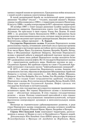 187
щения к мирной жизни не произошло. Гражданская война вспыхнула
с новой силой и приняла ожесточенные формы.
В такой напряженной борьбе на политической арене появилось
движение “Талибан” (талиб — “студент, ищущий знания”). Первые
отряды талибов появились в 1994 г. с территории соседнего Пакистана.
К августу 1998 г. талибы контролировали 92% афганских территорий.
28 октября 1997 г. Совет (шура) движения талибов провозгласил
Афганистан эмиратом. Председателем совета стал Мохаммед Омар
Ахунзада. Он пригласил в свою страну Усаму бен Ладена. В конце
2001 г. по решению Совета Безопасности ООН в Афганистан были
направлены многонациональные силы, которые свергли режим тали-
бов. В стране медленно идет процесс демократизации. Введена светская
Конституция, избран президент — Х. Карзай.
Государства Персидского залива. В регионе Персидского залива
расположены страны, оставившие заметный след в прошлые времена
и занимающие в настоящее время достойное место в мировой истории.
В их числе Иран, Ирак, Саудовская Аравия, Бахрейн, Кувейт, Катар,
Оман и Объединенные Арабские Эмираты. Значение Персидского
залива в мировой добыче и мировой нефтяной торговле трудно пере-
оценить. В одном лишь районе Персидского залива находится более
46% разведанных запасов нефти. Из 14 государств Персидского залива
13 — представители арабского мира. Наиболее крупное из них —
Саудовская Аравия. Все арабские страны во главе с Саудовской Ара-
вией составляют отдельную группу “нефтедобывающих монархий”.
В 1971 г. мелкие княжества Персидского залива, бывшие под
патронажем Англии, образовали федерацию Объединенные Арабские
Эмираты в составе семи княжеств — Абу-Даби, Дубай, Шарджа,
Аджман, Уми Эль-Кайвайн, Рас эль-Хайма, Эль-Фуджайра. В феврале
1981 г. был создан Совет сотрудничества арабских государств
Персидского залива. В его состав вошли Бахрейн, Катар, Кувейт, ОАЭ,
Оман при лидерстве Саудовской Аравии. Нефть сделала эти
государства богатыми и состоятельными.
Жизнь в этих государствах регулируется нормами традиционного
исламского права. Все страны Персидского залива в политическом
плане — абсолютные монархии. В этих странах государственная
религия — ислам. Поэтому влиятельной прослойкой в этих странах
считаются группы мусульманских священнослужителей, которые
фактически контролируют духовную и интеллектуальную жизнь
страны.
Несмотря на стремительное урбанизированное развитие, в ряде
стран Персидского залива сохранились анклавы кочевого хозяйства
(в Саудовской Аравии, Южном Иране, Ираке, Бахрейне и Катаре).
Страны Юго-Западной Азии охватывают территорию, располо-
женную к западу от Индии и к югу от Каспийского и Черного морей.
Деколонизация Юго-Западной Азии (ЮЗА) прошла в форме отказа
Великобритании и Франции от мандатов на Иорданию, Ирак,
 
