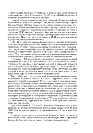 189
Правительство принимает решение о запрещении политической
деятельности в стране. В ответ на это 28—29 апреля 1960 г. начинаются
волнения студентов Стамбула и Анкары.
В такой весьма напряженной политической обстановке тайная
организация “Молодые офицеры” вышла на политическую арену
Турции. 27 мая 1960 г. в результате военного переворота режим пра-
вительства Демократической партии был свергнут, власть перешла в
руки вновь созданного Комитета национального единства во главе с
генералом Д. Гюрселем. Переворот был выступлением демократи-
ческих сил весьма широкого спектра против режима насилия, гнета и
коррупции. Конституция, принятая в 1961 г., декларировала
буржуазно-демократические свободы.
В 60—70-х годах при активной поддержке государства проводилась
политика индустриализации. Были созданы базовые индустриальные
отрасли энергетики, горнодобывающей, черной и цветной металлур-
гии, химии, нефтеперерабатывающей промышленности, автомобиле-
строения. Структурный кризис в экономике, резко обострившийся к
концу 70-х годов, сопровождался ростом социального недовольства,
забастовочного движения, дестабилизации политической жизни.
В сентябре 1980 г. армейское руководство осуществило военный
переворот. Был создан Совет национальной безопасности во главе с
генералом К. Эвреном. В результате выборов в парламент к власти
пришла отражающая интересы крупного турецкого промышленного
и банковского капитала Партия Отечества во главе с Тургутом Озалом,
который в качестве премьер-министра, а затем президента страны
продолжил курс на экономическую модернизацию.
Тургут Озал выступил с целостной программой развития страны,
получившей названия “модель Т. Озала”, “турецкая модель”, или
модель “открытой экономики”. Суть ее состояла в том, что, ограни-
чивая государственное, централизованное регулирование экономики,
нужно было стимулировать системой льготных налогов, другими
финансовыми и валютными рычагами частный сектор, усилить влияние
рыночных отношений, ускорить создание малых предприятий, сбороч-
ных производств, вооружить их передовой западной технологией,
расширить кооперацию и интеграцию с ведущими индустриальными
странами. Национальные монополии в Турции возникли в форме
холдинг-компаний. Турецким холдингам была присуща семейно-
клановая структура.
При президентах Т. Озале и С. Демиреле наметились некоторые
перемены во внешнеполитической деятельности государства. Распад
СССР был воспринят в среде турецкого общества с большим одобре-
нием.
Первым государством, признавшим политический суверенитет
Казахстана, была Турецкая Республика. 16 декабря 1991 г. Президент
Турции Т. Озал выступил с приветственным поздравлением.
 