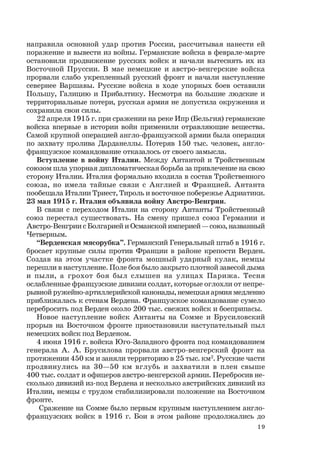19
направила основной удар против России, рассчитывая нанести ей
поражение и вывести из войны. Германские войска в феврале-марте
остановили продвижение русских войск и начали вытеснять их из
Восточной Пруссии. В мае немецкие и австро-венгерские войска
прорвали слабо укрепленный русский фронт и начали наступление
севернее Варшавы. Русские войска в ходе упорных боев оставили
Польшу, Галицию и Прибалтику. Несмотря на большие людские и
территориальные потери, русская армия не допустила окружения и
сохранила свои силы.
22 апреля 1915 г. при сражении на реке Ипр (Бельгия) германские
войска впервые в истории войн применили отравляющие вещества.
Самой крупной операцией англо-французской армии была операция
по захвату пролива Дарданеллы. Потеряв 150 тыс. человек, англо-
французское командование отказалось от своего замысла.
Вступление в войну Италии. Между Антантой и Тройственным
союзом шла упорная дипломатическая борьба за привлечение на свою
сторону Италии. Италия формально входила в состав Тройственного
союза, но имела тайные связи с Англией и Францией. Антанта
пообещала Италии Триест, Тироль и восточное побережье Адриатики.
23 мая 1915 г. Италия объявила войну Австро-Венгрии.
В связи с переходом Италии на сторону Антанты Тройственный
союз перестал существовать. На смену пришел союз Германии и
Австро-Венгрии с Болгарией и Османской империей — союз, названный
Четверным.
“Верденская мясорубка”. Германский Генеральный штаб в 1916 г.
бросает крупные силы против Франции в районе крепости Верден.
Создав на этом участке фронта мощный ударный кулак, немцы
перешли в наступление. Поле боя было закрыто плотной завесой дыма
и пыли, а грохот боя был слышен на улицах Парижа. Тесня
ослабленные французские дивизии солдат, которые оглохли от непре-
рывной ружейно-артиллерийской канонады, немецкая армия медленно
приближалась к стенам Вердена. Французское командование сумело
перебросить под Верден около 200 тыс. свежих войск и боеприпасы.
Новое наступление войск Антанты на Сомме и Брусиловский
прорыв на Восточном фронте приостановили наступательный пыл
немецких войск под Верденом.
4 июня 1916 г. войска Юго-Западного фронта под командованием
генерала А. А. Брусилова прорвали австро-венгерский фронт на
протяжении 450 км и заняли территорию в 25 тыс. км2
. Русские части
продвинулись на 30—50 км вглубь и захватили в плен свыше
400 тыс. солдат и офицеров австро-венгерской армии. Перебросив не-
сколько дивизий из-под Вердена и несколько австрийских дивизий из
Италии, немцы с трудом стабилизировали положение на Восточном
фронте.
Сражение на Сомме было первым крупным наступлением англо-
французских войск в 1916 г. Бои в этом районе продолжались до
 