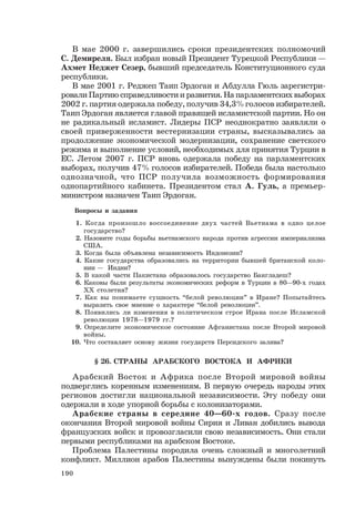 190
В мае 2000 г. завершились сроки президентских полномочий
С. Демиреля. Был избран новый Президент Турецкой Республики —
Ахмет Неджет Сезер, бывший председатель Конституционного суда
республики.
В мае 2001 г. Реджеп Таип Эрдоган и Абдулла Гюль зарегистри-
ровали Партию справедливости и развития. На парламентских выборах
2002 г. партия одержала победу, получив 34,3% голосов избирателей.
Таип Эрдоган является главой правящей исламистской партии. Но он
не радикальный исламист. Лидеры ПСР неоднократно заявляли о
своей приверженности вестернизации страны, высказывались за
продолжение экономической модернизации, сохранение светского
режима и выполнение условий, необходимых для принятия Турции в
ЕС. Летом 2007 г. ПСР вновь одержала победу на парламентских
выборах, получив 47% голосов избирателей. Победа была настолько
однозначной, что ПСР получила возможность формирования
однопартийного кабинета. Президентом стал А. Гуль, а премьер-
министром назначен Таип Эрдоган.
Вопросы и задания
1. Когда произошло воссоединение двух частей Вьетнама в одно целое
государство?
2. Назовите годы борьбы вьетнамского народа против агрессии империализма
США.
3. Когда была объявлена независимость Индонезии?
4. Какие государства образовались на территории бывшей британской коло-
нии — Индии?
5. В какой части Пакистана образовалось государство Бангладеш?
6. Каковы были результаты экономических реформ в Турции в 80—90-х годах
ХХ столетия?
7. Как вы понимаете сущность “белой революции” в Иране? Попытайтесь
выразить свое мнение о характере “белой революции”.
8. Появились ли изменения в политическом строе Ирана после Исламской
революции 1978—1979 гг.?
9. Определите экономическое состояние Афганистана после Второй мировой
войны.
10. Что составляет основу жизни государств Персидского залива?
§ 26. СТРАНЫ АРАБСКОГО ВОСТОКА И АФРИКИ
Арабский Восток и Африка после Второй мировой войны
подверглись коренным изменениям. В первую очередь народы этих
регионов достигли национальной независимости. Эту победу они
одержали в ходе упорной борьбы с колонизаторами.
Арабские страны в середине 40—60-х годов. Сразу после
окончания Второй мировой войны Сирия и Ливан добились вывода
французских войск и провозгласили свою независимость. Они стали
первыми республиками на арабском Востоке.
Проблема Палестины породила очень сложный и многолетний
конфликт. Миллион арабов Палестины вынуждены были покинуть
 