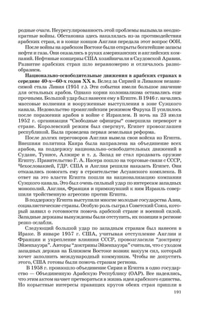 191
родные очаги. Неурегулированность этой проблемы вызывала неодно-
кратные войны. Обстановка здесь накалялась из-за противодействия
арабских стран, и в конце концов Англия передала этот вопрос ООН.
После войны на арабском Востоке были открыты богатейшие запасы
нефти и газа. Они оказались в руках американских и английских ком-
паний. Нефтяные концерны США хозяйничали в Саудовской Аравии.
Развитие арабских стран шло неравномерно и отличалось разно-
образием.
Национально-освободительные движения в арабских странах в
середине 40-х—60-х годов ХХ в. Вслед за Сирией и Ливаном незави-
симой стала Ливия (1951 г.). Эти события имели большое значение
для остальных арабов. Однако корни колониализма оставались еще
прочными. Большой удар был нанесен ему в Египте. В 1946 г. начались
массовые волнения и вооруженные выступления в зоне Суэцкого
канала. Недовольство проанглийским режимом Фарука II усилилось
после поражения арабов в войне с Израилем. В ночь на 23 июля
1952 г. организация “Свободные офицеры“ совершила переворот в
стране. Королевский режим был свергнут, Египет провозглашен
республикой. Была проведена первая земельная реформа.
После долгих переговоров Англия вывела свои войска из Египта.
Внешняя политика Каира была направлена на объединение всех
арабов, на поддержку национально-освободительных движений в
Судане, Тунисе, Алжире и т. д. Запад не стал продавать оружие
Египту. Правительство Г. А. Насера пошло на торговые связи с СССР,
Чехословакией, ГДР. США и Англия решили наказать Египет. Они
отказались помогать ему в строительстве Асуанского комплекса. В
ответ на это власти Египта пошли на национализацию компании
Суэцкого канала. Это был очень сильный удар по интересам западных
монополий. Англия, Франция и примкнувший к ним Израиль совер-
шили тройственную агрессию против Египта.
В поддержку Египта выступили многие молодые государства Азии,
социалистические страны. Особую роль сыграл Советский Союз, кото-
рый заявил о готовности помочь арабской стране и военной силой.
Западные державы вынуждены были отступить, их позиции в регионе
резко ослабли.
Следующий большой удар по западным странам был нанесен в
Ираке. В январе 1957 г. США, учитывая отступление Англии и
Франции и укрепление влияния СССР, провозгласили “доктрину
Эйзенхауэра”. Авторы “доктрины Эйзенхауэра” считали, что с уходом
западных держав на Ближнем Востоке возник вакуум сил, который
хочет заполнить международный коммунизм. Чтобы не допустить
этого, США готовы были помочь странам региона.
В 1958 г. произошло объединение Сирии и Египта в одно государ-
ство — Объединенную Арабскую Республику (ОАР). Все надеялись,
что этим актом начнет претворяться в жизнь идея арабского единства.
Но корыстные интересы правящих кругов обеих стран пришли в
 