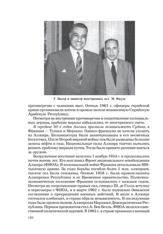 192
противоречие с чаяниями масс. Осенью 1961 г. офицеры сирийской
армии организовали мятеж и провозгласили независимую Сирийскую
Арабскую Республику.
Несмотря на внутренние противоречия и сопротивление колониаль-
ных держав, арабские народы избавлялись от иностранного гнета.
В середине 50-х годов Англия признала независимость Судана, а
Франция — Туниса и Марокко. Однако французы не хотели уходить
из Алжира. Колонизаторы были заинтересованы в его несметных
богатствах. После Второй мировой войны там были разведаны большие
запасы нефти и газа. Национальные силы Алжира тщетно пытались
решить проблему мирным путем. Тогда было принято решение взяться
за оружие.
Вооруженное восстание началось 1 ноября 1954 г. и продолжалось
почти восемь лет. Его возглавил Фронт национального освобождения
Алжира (ФНОА). В колониальной войне Франция использовала 800-
тысячную армию. За годы борьбы погибли более 1 млн. алжирцев,
тысячи сел были сожжены. Осенью 1958 г. были провозглашены
Алжирская Республика и ее Временное правительство. Политико-
экономическое положение Франции осложнялось с каждым годом.
Несмотря на сопротивление правых сил, генерал Ш. де Голль вступил
в переговоры с ФНОА, и в марте 1962 г. было подписано Эвианское
соглашение о прекращении военных действий. В июле в Алжире
состоялся плебисцит, и страна обрела независимость. В последующие
годы была провозглашена Алжирская Народная Демократическая Рес-
публика. Первым президентом стал А. Бен Белла. ФНОА являлся един-
ственной политической партией. В 1965 г. в стране произошел военный
Г. Насер и министр иностранных дел М. Фаузи
 
