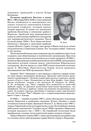 193
переворот, приведший к власти Хуари
Бумедьена.
Развитие арабского Востока в конце
60-х — 80-е годы ХХ в. В 60-х годах арабский
Восток освободился от иностранного ига,
однако оставался нерешенным ближне-
восточный конфликт, который принял
острый характер. В основе его находились
проблема Палестины и отношение арабов к
Израилю. Арабский мир придерживался
курса на уничтожение еврейского государства
как империалистического создания. После
Суэцкой войны 1956 г. Тель-Авив еще более
сблизился с Западом, а некоторые арабские
страны (Египет, Сирия, Алжир, одно время и Ирак) пошли на тесное
сотрудничество с Советским Союзом. Так “холодная война” охватила
и этот регион.
Палестинские беженцы при поддержке других арабских стран стали
создавать свои общественные и политические организации. При этом
каждая страна пыталась использовать их в своих интересах. В 1964 г.
возникла Организация освобождения Палестины (ООП), программные
документы которой ставили задачу уничтожения Израильского
государства. Долгое время во главе ООП стояли недалекие политики
вроде А. Шукейры. Практическую борьбу начала проводить
находившаяся вне ООП организация “Фатх”.
Название “Фатх” образовано от проставленных в обратном порядке началь-
ных букв полного наименования организации “Движение палестинского нацио-
нального освобождения“. Она была создана палестинскими студентами, обучав-
шимися в Египте и Сирии. Основателями ее были Ясир Арафат, Салах Халад,
Халиль аль-Вазири, позднее к ней примкнули Ф. Каддуми, М. Аббас,
М. Ю. ан-Наджар и др. “Фатх” старалась быть независимой от какой-либо
арабской страны, ее идеология носила более палестинский национализм, чем
панарабский. Поэтому в арабских странах она встречала настороженное отно-
шение. Ее низовые структуры действовали в подполье в ряде стран Ближнего
Востока. Постепенно “Фатх” набирала силу и создала вооруженные формиро-
вания в Сирии и Алжире.
В 1966 г. — первой половине 1967 г. резко обострились отношения
между Израилем и арабскими странами. Египет объявил о своей
готовности помочь Сирии. Президент Египта Г. А. Насер в мае 1967 г.
закрыл Тиранский залив для израильских судов. Он потребовал вывода
небольшого контингента “голубых касок” ООН с границы с Израилем,
который находился там с 1956 г. На Синайский полуостров были
переброшены главные части египетской армии, военная техника.
Однако Израиль 5 июня 1967 г. нанес неожиданный для арабов удар
и в течение шести дней разгромил армии Египта, Сирии и Иордании.
Х. Асад
 