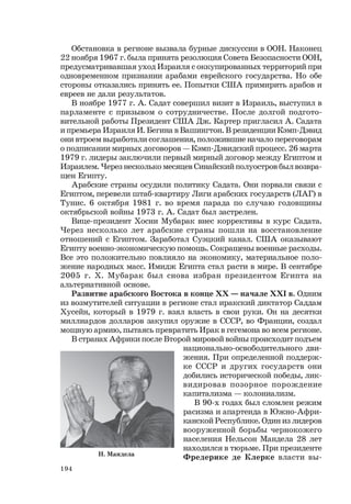 194
Обстановка в регионе вызвала бурные дискуссии в ООН. Наконец
22 ноября 1967 г. была принята резолюция Совета Безопасности ООН,
предусматривавшая уход Израиля с оккупированных территорий при
одновременном признании арабами еврейского государства. Но обе
стороны отказались принять ее. Попытки США примирить арабов и
евреев не дали результатов.
В ноябре 1977 г. А. Садат совершил визит в Израиль, выступил в
парламенте с призывом о сотрудничестве. После долгой подгото-
вительной работы Президент США Дж. Картер пригласил А. Садата
и премьера Израиля И. Бегина в Вашингтон. В резиденции Кэмп-Дэвид
они втроем выработали соглашения, положившие начало переговорам
о подписании мирных договоров — Кэмп-Дэвидский процесс. 26 марта
1979 г. лидеры заключили первый мирный договор между Египтом и
Израилем. Через несколько месяцев Синайский полуостров был возвра-
щен Египту.
Арабские страны осудили политику Садата. Они порвали связи с
Египтом, перевели штаб-квартиру Лиги арабских государств (ЛАГ) в
Тунис. 6 октября 1981 г. во время парада по случаю годовщины
октябрьской войны 1973 г. А. Садат был застрелен.
Вице-президент Хосни Мубарак внес коррективы в курс Садата.
Через несколько лет арабские страны пошли на восстановление
отношений с Египтом. Заработал Суэцкий канал. США оказывают
Египту военно-экономическую помощь. Сокращены военные расходы.
Все это положительно повлияло на экономику, материальное поло-
жение народных масс. Имидж Египта стал расти в мире. В сентябре
2005 г. Х. Мубарак был снова избран президентом Египта на
альтернативной основе.
Развитие арабского Востока в конце ХХ — начале ХХI в. Одним
из возмутителей ситуации в регионе стал иракский диктатор Саддам
Хусейн, который в 1979 г. взял власть в свои руки. Он на десятки
миллиардов долларов закупил оружие в СССР, во Франции, создал
мощную армию, пытаясь превратить Ирак в гегемона во всем регионе.
В странах Африки после Второй мировой войны происходит подъем
национально-освободительного дви-
жения. При определенной поддерж-
ке СССР и других государств они
добились исторической победы, лик-
видировав позорное порождение
капитализма — колониализм.
В 90-х годах был сломлен режим
расизма и апартеида в Южно-Афри-
канской Республике. Один из лидеров
вооруженной борьбы чернокожего
населения Нельсон Мандела 28 лет
находился в тюрьме. При президенте
Фредерике де Клерке власти вы-Н. Мандела
 