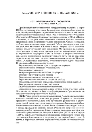 196
Раздел VIII. МИР В КОНЦЕ ХХ — НАЧАЛЕ ХХI в.
§ 27. МЕЖДУНАРОДНОЕ ПОЛОЖЕНИЕ
в 70—90-х годах ХХ в.
Организация по безопасности и сотрудничеству в Европе. В марте
1969 г. государства-участники Варшавского договора обратились ко
всем государствам Европы с призывом приступить к подготовке созыва
общеевропейского совещания. 7 мая 1969 г. правительство Финляндии
обратилось к 32 европейским государствам, а также к США и Канаде
с письмом, в котором заявило о своем желании принять участие в
организационной подготовке такого совещания. Созыв совещания
требовал многосторонних консультаций. Работа совещания шла в тече-
ние двух лет в Хельсинки и Женеве. В итоге 1 августа 1975 г. состоялся
третий, заключительный этап совещания. Он проходил на высшем
политическом уровне: в нем приняли участие руководящие деятели
33 европейских государств, США и Канады. 1 августа состоялась
церемония подписания Заключительного акта (из-за зеленого
переплета этот документ получил неофициальное название “Зеленая
книга”). Сердцевиной документа, его политическим ядром являются
10 принципов Заключительного акта:
1) уважение суверенных прав государств и народов;
2) неприменение силы или угрозы силой;
3) нерушимость границ;
4) территориальная целостность государств;
5) мирное урегулирование споров;
6) невмешательство во внутренние дела;
7) уважение прав человека и основных свобод;
8) равноправие и право народов распоряжаться своей судьбой;
9) сотрудничество между государствами;
10) добросовестное выполнение обязательств.
Совещание и последовавшие за ним встречи стран-участниц уже в
80-х годах подготовили базу для формирования Организации по
безопасности и сотрудничеству в Европе.
ОБСЕ. Годы, прошедшие после совещания в Хельсинки, характери-
зовались дальнейшим развитием разрядки. В процессе реализации
принципов Заключительного акта произошли расширение и углуб-
ление связей различных стран в сфере культуры, образования, инфор-
мации и контактов между людьми. Были облегчены процедуры выезда
и въезда граждан по частным делам. Решен ряд вопросов о воссое-
динении семей, о смешанных браках, а также о поездках за рубеж для
посещения родственников. Встречи в Белграде (1978 г.) и Мадриде
(1980 г.) еще более укрепили необходимость постоянного органа для
реализации безопасности и сотрудничества европейских стран. В
1990 г. в Европе объявляется хартия новой Европы, на основе которой
 