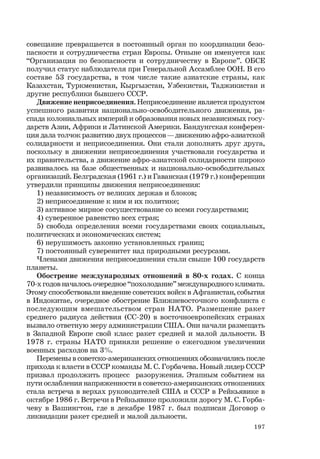 197
совещание превращается в постоянный орган по координации безо-
пасности и сотрудничества стран Европы. Отныне он именуется как
“Организация по безопасности и сотрудничеству в Европе”. ОБСЕ
получил статус наблюдателя при Генеральной Ассамблее ООН. В его
составе 53 государства, в том числе такие азиатские страны, как
Казахстан, Туркменистан, Кыргызстан, Узбекистан, Таджикистан и
другие республики бывшего СССР.
Движение неприсоединения. Неприсоединение является продуктом
успешного развития национально-освободительного движения, ра-
спада колониальных империй и образования новых независимых госу-
дарств Азии, Африки и Латинской Америки. Бандунгская конферен-
ция дала толчок развитию двух процессов — движению афро-азиатской
солидарности и неприсоединения. Они стали дополнять друг друга,
поскольку в движении неприсоединения участвовали государства и
их правительства, а движение афро-азиатской солидарности широко
развивалось на базе общественных и национально-освободительных
организаций. Белградская (1961 г.) и Гаванская (1979 г.) конференции
утвердили принципы движения неприсоединения:
1) независимость от великих держав и блоков;
2) неприсоединение к ним и их политике;
3) активное мирное сосуществование со всеми государствами;
4) суверенное равенство всех стран;
5) свобода определения всеми государствами своих социальных,
политических и экономических систем;
6) нерушимость законно установленных границ;
7) постоянный суверенитет над природными ресурсами.
Членами движения неприсоединения стали свыше 100 государств
планеты.
Обострение международных отношений в 80-х годах. С конца
70-х годов началось очередное “похолодание” международного климата.
Этому способствовали введение советских войск в Афганистан, события
в Индокитае, очередное обострение Ближневосточного конфликта с
последующим вмешательством стран НАТО. Размещение ракет
среднего радиуса действия (СС-20) в восточноевропейских странах
вызвало ответную меру администрации США. Они начали размещать
в Западной Европе свой класс ракет средней и малой дальности. В
1978 г. страны НАТО приняли решение о ежегодном увеличении
военных расходов на 3%.
Перемены в советско-американских отношениях обозначились после
прихода к власти в СССР команды М. С. Горбачева. Новый лидер СССР
призвал продолжить процесс разоружения. Этапным событием на
пути ослабления напряженности в советско-американских отношениях
стала встреча в верхах руководителей США и СССР в Рейкьявике в
октябре 1986 г. Встречи в Рейкьявике проложили дорогу М. С. Горба-
чеву в Вашингтон, где в декабре 1987 г. был подписан Договор о
ликвидации ракет средней и малой дальности.
 