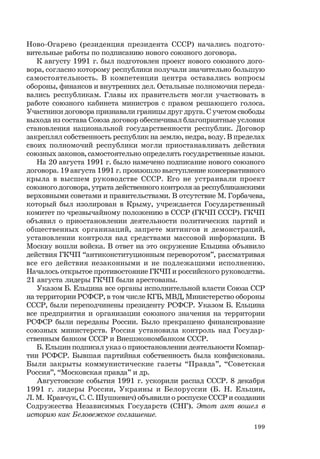 199
Ново-Огарево (резиденция президента СССР) начались подгото-
вительные работы по подписанию нового союзного договора.
К августу 1991 г. был подготовлен проект нового союзного дого-
вора, согласно которому республики получали значительно большую
самостоятельность. В компетенции центра оставались вопросы
обороны, финансов и внутренних дел. Остальные полномочия переда-
вались республикам. Главы их правительств могли участвовать в
работе союзного кабинета министров с правом решающего голоса.
Участники договора признавали границы друг друга. С учетом свободы
выхода из состава Союза договор обеспечивал благоприятные условия
становления национальной государственности республик. Договор
закреплял собственность республик на землю, недра, воду. В пределах
своих полномочий республики могли приостанавливать действия
союзных законов, самостоятельно определять государственные языки.
На 20 августа 1991 г. было намечено подписание нового союзного
договора. 19 августа 1991 г. произошло выступление консервативного
крыла в высшем руководстве СССР. Его не устраивали проект
союзного договора, утрата действенного контроля за республиканскими
верховными советами и правительствами. В отсутствие М. Горбачева,
который был изолирован в Крыму, учреждается Государственный
комитет по чрезвычайному положению в СССР (ГКЧП СССР). ГКЧП
объявил о приостановлении деятельности политических партий и
общественных организаций, запрете митингов и демонстраций,
установлении контроля над средствами массовой информации. В
Москву вошли войска. В ответ на это окружение Ельцина объявило
действия ГКЧП “антиконституционным переворотом”, рассматривая
все его действия незаконными и не подлежащими исполнению.
Началось открытое противостояние ГКЧП и российского руководства.
21 августа лидеры ГКЧП были арестованы.
Указом Б. Ельцина все органы исполнительной власти Союза ССР
на территории РСФСР, в том числе КГБ, МВД, Министерство обороны
СССР, были переподчинены президенту РСФСР. Указом Б. Ельцина
все предприятия и организации союзного значения на территории
РСФСР были переданы России. Было прекращено финансирование
союзных министерств. Россия установила контроль над Государ-
ственным банком СССР и Внешэкономбанком СССР.
Б. Ельцин подписал указ о приостановлении деятельности Компар-
тии РСФСР. Бывшая партийная собственность была конфискована.
Были закрыты коммунистические газеты “Правда”, “Советская
Россия”, “Московская правда” и др.
Августовские события 1991 г. ускорили распад СССР. 8 декабря
1991 г. лидеры России, Украины и Белоруссии (Б. Н. Ельцин,
Л. М. Кравчук, С. С. Шушкевич) объявили о роспуске СССР и создании
Содружества Независимых Государств (СНГ). Этот акт вошел в
историю как Беловежское соглашение.
 