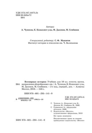 2
Чупеков А, Кожахметов К., Дакенов М., Сембинов М.
УДК 373.167.1(075.3)
ББК 63.3(0)я72
В84
Чупеков А., Кожахмет-улы К.,
Дакенов М., Сембинов М., 2006
Садвакасов А., оформление
обложки, 2006
Издательство «Мектеп»,
художественное оформление, 2010
Все права защищены
Имущественные права на издание
принадлежат издательству «Мектеп»
404(05)—10
4306020600—099
В 100(1)—10
Всемирная история: Учебник для 10 кл. естеств.-матем.
направления общеобразоват.шк. / А. Чупеков, К. Кожахмет-улы,
М. Дакенов, М. Сембинов. — 2-е изд., перераб., доп. — Алматы:
Мектеп, 2010. — 248 с.
В84
ISBN 978—601—293—141—9
ISBN 978—601—293—141—9
Авторы:
А. Чупеков, К. Кожахмет-улы, М. Дакенов, М. Сембинов
©
©
©
Специальный редактор: С. Ф. Мажитов
Институт истории и этнологии им. Ч. Валиханова
УДК 373.167.1(075.3)
ББК 63.3(0)я72
 