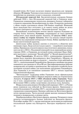 20
поздней осени. На Сомме англичане впервые применили для прорыва
обороны 18 танков. Танковая атака оказала сильное психологическое
воздействие на немецких солдат и оказалась успешной.
Ютландский морской бой. Заключительным аккордом боевых
действий 1916 г. был Ютландский морской бой в Северном море.
Германское командование попыталось разорвать блокаду побережья
и нанести поражение Великобритании на море. В морском сражении
с обеих сторон участвовало свыше 250 боевых кораблей. Немецкий
флот вынужден был отступить и до самого конца войны не делал
попыток повторного сражения с “Большим флотом” Англии.
Важнейшим политическим итогом явился переход Румынии на
сторону блока Антанты. Румыния, сохранявшая до этого времени
нейтралитет, видя явный перевес Антанты, 17 августа 1916 г. всту-
пила в войну на стороне Антанты. Этот год показал явный перевес
Антанты над державами центрального блока. Война приобретала все
более ожесточенный характер.
Длительная война вызвала апатию и усталость в обществе всех
воюющих стран. Люди хотели только одного — скорейшего окончания
войны. Признаком усталости явился спад стачечного движения, сошед-
шего на нет в 1914 г. Подлинной сенсацией стала первомайская демон-
страция 1916 г. в Германии, на которой социал-демократ Карл Либк-
нехт выступил с лозунгами “Долой войну!” и “Долой правительство!”.
План Гинденбурга. 29 августа 1916 г. командование германской
армии было передано фельдмаршалу фон Гинденбургу. Оборона на
земле, наступление на море и в воздухе — таков был план действий на
1917 г., подготовленный Гинденбургом. Вводилась всеобщая трудовая
повинность для граждан от 16 до 60 лет. Квалифицированные рабочие
возвращались из армии в производство. Все народное хозяйство было
подчинено нуждам войны для выполнения программы Гинденбурга.
Для Германии и ее союзников кампания 1917 г. носила характер
стратегической обороны.
“Беспощадная” подводная война Германии стала официальным
поводом вступления США в Первую мировую войну на стороне блока
Антанты. 6 апреля 1917 г. США объявили войну Германии. Через
год 2 млн. американских солдат сражались на Западном фронте.
Вступление США в войну существенно увеличило силы Антанты.
Февральская революция и Октябрьский переворот 1917 г. в России
резко изменили ход событий на Восточном фронте. Пришедшие к
власти большевики 15 декабря 1917 г. заключили перемирие с австро-
германским командованием. Военные действия на Восточном фронте
почти прекратились. Части русской армии массово покидали боевые
позиции и возвращались в родные места.
Перебросив войска с Восточного фронта, державы Четверного союза
решили активизировать боевые действия на Западном фронте.
В октябре-ноябре 1917 г. австро-венгерские части нанесли поражение
итальянской армии под Капоретто. Быстрая переброска англо-
 
