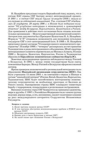 201
Н. Назарбаев предложил создать Евразийский союз, надеясь, что в
составе ЕАС страны СНГ быстрее начнут интеграционный процесс.
В 1993 г. в состав СНГ вошла Грузия (в августе 2009 г. вышла из
его состава по собственной инициативе). Так, в составе СНГ объедини-
лись 12 государств. 29 марта 1996 г. в Москве было подписано согла-
шение “Об углублении интеграции в экономической и гуманитарной
областях” между Беларусью, Кыргызстаном, Казахстаном и Россией.
Для приведения в действие этого соглашения была создана исполни-
тельная организация — Межгосударственный экономический комитет.
Автором этих документов был Президент Казахстана Н. А. Назарбаев.
Формула “4+N” открывала возможности для вхождения остальных
государств СНГ в этот интеграционный блок. В 1998 г. Н. Назарбаев
представил проект договора “О создании единого экономического про-
странства”. В ноябре 1998 г. “четверка” расширилась за счет принятия
Таджикистана в ряды интеграционного объединения. Штаб-квартира
интеграционного комитета переместилась из Москвы в Алматы. В конце
2000 г. Беларусь, Казахстан, Кыргызстан, Россия и Таджикистан
образовали Евразийское экономическое сообщество (ЕврАзЭС).
Заметные интеграционные процессы наблюдаются между Россией
и Беларусью. В 1995 г. между этими государствами были сняты
таможенные барьеры. Между Россией и Беларусью оформлен союзный
договор.
Ярким примером экономической и региональной интеграции стало
образование Шанхайской организации сотрудничества (ШОС). Она
была учреждена 15 июня 2001 г. на совещании в верхах в Шанхае в
составе “шанхайской пятерки” (Россия, Китай, Казахстан, Кыргызстан,
Таджикистан). ШОС будет способствовать всестороннему экономи-
ческому сотрудничеству на необъятных просторах от Балтики до
Тихого океана. Одновременно страны ШОС планируют совместную
борьбу с терроризмом, сепаратизмом и религиозным экстремизмом.
Внешняя политика стран СНГ базируется на принципах равенства,
мира и дружбы. С 1997 г. Российская Федерация стала членом группы
ведущих держав мира, и это, несомненно, окажет позитивное влияние
на рост международного авторитета Содружества Независимых
Государств.
Вопросы и задания
1. Какие причины вызвали распад СССР?
2. В чем причины обострения межнациональных проблем в РСФСР после
распада СССР?
3. Объясните внутреннюю сущность СНГ.
4. Каковы роль и место Казахстана в системе СНГ?
5. На какой основе идет сближение России с Беларусью?
 