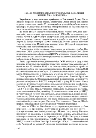 202
§ 28—29. МЕЖДУНАРОДНЫЕ И РЕГИОНАЛЬНЫЕ КОНФЛИКТЫ
В КОНЦЕ ХХ — НАЧАЛЕ ХХI в.
Корейские и вьетнамские проблемы в Восточной Азии. После
Второй мировой войны страны Восточной Азии стали объектами
крупных локальных войн. Успехи освободительной борьбы наметили
факторы ослабления японских империалистов и колониального
господства французских капиталистов.
25 июня 1950 г. между Северной и Южной Кореей начались воен-
ные действия, которые продолжались до 1953 г. На начальном этапе
войны части КНДР быстро разгромили лисынмановские войска и
начали стремительное продвижение в глубь территории Южной
Кореи. К концу сентября 1950 г. части КНДР вели боевые действия
уже на самом юге Корейского полуострова, 95% всей территории
оказались под контролем Пхеньяна.
Американцы не бросили своего союзника на произвол судьбы. Под
нажимом США состоялось заседание Совета Безопасности ООН. Была
принята резолюция, обвинявшая КНДР в агрессии и рекомендовавшая
всем членам ООН оказать военную помощь для восстановления в этом
районе мира и безопасности.
Было образовано командование войск ООН, которое в результате
мощных десантных операций перехватило инициативу в свои руки. В
ответ на это 25 октября 1950 г. на помощь северокорейцам прибыли
китайские войска под руководством маршала Пэн Дэхуэя. Войска ООН
были оттеснены на юг от Сеула. В конечном счете линия огня прошла
вдоль 38-й параллели и оставалась в течение двух лет стабильной.
Тем временем в США сменился президент. Вместо Трумэна
президентом стал Д. Эйзенхауэр, который решил искать мирные пути
решения конфликта. В СССР в марте 1953 г. умер И. Сталин. Новое
советское руководство не видело смысла в продолжении конфликта.
Поэтому в Корее возобновились переговоры о перемирии. 27 июля
1953 г. в городе Пханмунджоме состоялось подписание договора,
завершившего корейскую войну. В соответствии с ним между КНДР
и Республикой Кореей определялась демаркационная линия, прохо-
дившая по 38-й параллели, а вдоль нее устанавливалась демили-
таризованная зона шириной 4 км. Была создана комиссия из предста-
вителей нейтральных стран (Польша, Чехословакия, Швеция, Швей-
цария), наблюдавшая за соблюдением условий перемирия.
С начала ХХI в. на Корейском полуострове не происходит особых
перемен. По-прежнему полуостров разделен на две части —
коммунистическую и демократическую. И до сих пор между Кореями
проходит не граница, а демаркационная линия, установленная
враждующими сторонами на переговорах в 1953 г. Нет уже в живых
маршала и генералиссимуса КНДР Ким Ир Сена. Возглавляет
КНДР — его сын Ким Чен Ир. В октябре 2006 г. Пхеньян объявил
себя “ядерной державой”, проводя подземные ядерные взрывы.
 