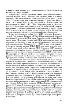 203
В Южной Корее по-прежнему размещен военный контингент США в
количестве 28 тыс. человек.
Индокитайский полуостров стал ареной национально-освободи-
тельной борьбы против французских колонизаторов и агрессии
американского империализма. Первая индокитайская война (1945—
1954 гг.) закончилась поражением Франции и подписанием Женев-
ского соглашения 1954 г. На совещании в Женеве министры
иностранных дел СССР, КНР, США, Великобритании и Франции
подписали соглашение, положившее конец 8-летней войне в Индокитае.
Соглашение установило временную демаркационную линию южнее
17-й параллели и определило сроки вывода войск. Выводились
иностранные воинские части с территории Лаоса и Камбоджи.
Вторая индокитайская война 1965—1975 гг. между Демократи-
ческой Республикой Вьетнам (ДРВ) и США была самой крупной
вооруженной агрессией США после Второй мировой войны. После
заключения Женевских соглашений США, вместо выполнения их
основных положений, встали на путь поддержки антинародного
сайгонского режима. С февраля 1965 г. США начали бомбардировки
и обстрелы южных районов ДРВ. С 1966 г. начался этап неограни-
ченной воздушной войны против ДРВ. Агрессия США вызвала
возмущение всего прогрессивного человечества. Во многих странах мира
развернулись массовые антивоенные движения. В 1973 г. состоялась
Международная (Парижская) конференция по вопросу урегули-
рования отношений во Вьетнаме, было подписано Соглашение о
прекращении войны и восстановлении мира во Вьетнаме.
Камбоджийская проблема также стала одним из узлов между-
народных противоречий. Длительная гражданская война 70—90-х
годов в Камбодже серьезно обеспокоила мировую общественность и
международные миротворческие организации. В августе 1989 г.
состоялась Международная Парижская конференция по Камбодже
(МПКК), в работе которой участвовали министры иностранных дел
19 государств, в том числе пять постоянных членов СБ ООН и
Генеральный секретарь ООН. Конференция выработала рамочный
документ, который стал основой Парижских соглашений 1991 г.
В соответствии с соглашениями в Камбоджу вводился контингент
Вооруженных сил ООН. В мае 1993 г. под контролем ООН состоялись
всеобщие выборы, за ходом которых наблюдали 1400 представителей
от 44 стран. Выборы были признаны ООН свободными и справедли-
выми. Из 20 партий, выставивших своих кандидатов на 120 мест в
Конституционную ассамблею, победили партия сторонников Нородома
Сианука (Единый национальный фронт за суверенную, независимую,
нейтральную, мирную, сотрудничающую Камбоджу) и Народная
партия коммунистов. В сентябре 1993 г., по новой Конституции,
Камбоджа была провозглашена королевством, Н. Сианук стал королем
Камбоджи.
 