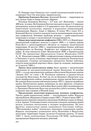 204
Н. Ранарит (сын Сианука) стал главой законодательной власти, а
коммунист Хун Сен возглавил правительство.
Проблемы Ближнего Востока. Ближний Восток — территория на
юго-западе Азии и северо-востоке Африки.
Площадь Ближнего Востока — 5,7 млн. км2
. Население — свыше
400 млн. человек. На Ближнем Востоке находятся свыше 1/2 мировых
разведанных запасов нефти и 1/4 природного газа. Он расположен на
пересечении сухопутных, морских и воздушных коммуникаций,
связывающих Европу, Азию и Африку. К концу 90-х годов ХХ в.
Ближний Восток остается опасным очагом возникновения вооружен-
ных конфликтов. Основная проблема региона — арабо-израильские
отношения и вопрос о палестинской государственности.
Новые индо-пакистанские конфликты (1965, 1971 гг.). Новый индо-
пакистанский конфликт начался в апреле 1965 г. в горном районе
Ранн-Кутч с артиллерийского обстрела со стороны пакистанской
территории. В августе 1965 г. широкомасштабные боевые действия
перебросились на Кашмир. Конфликт мог перерасти в затяжную
войну. В спор вмешался Совет Безопасности ООН и Правительство
СССР. По инициативе Председателя Совета Министров СССР
А. Н. Косыгина в январе 1966 г. конфликтующие стороны встретились
в Ташкенте и после успешных переговоров подписали Ташкентскую
декларацию. Стороны договорились прекратить боевые действия,
отвести вооруженный персонал обеих стран на позиции, занимаемые
до 5 августа 1965 г.
Третья индо-пакистанская война была связана с трагическими
событиями во внутриполитической жизни Пакистана. В декабре
1970 г. в ходе парламентских выборов в Восточном Пакистане партия
“Авами Лиг” во главе с М. Рахманом победила и провозгласила
государство Бангладеш. В ответ на это из Западного Пакистана туда
были переброшены войска, развернувшие террор против Бангладеш.
На помощь бенгальским повстанцам осенью 1971 г. пришла индийская
армия. Пакистанская армия, воевавшая на двух фронтах, потерпела
поражение. В результате этой войны Бангладеш обрел независимость,
а Президент Пакистана Яхья-хан должен был уйти в отставку. Индия
укрепила свое влияние в Южной Азии.
Продолжение палестино-израильских военных конфликтов.
Третья арабо-израильская война — шестидневная война Израиля
против Египта, Иордании и Сирии в июне 1967 г. Утром 5 июня 1967 г.
израильская авиация совершила внезапные бомбовые удары по Каиру
и Аль-Арише. Установив полное господство в воздухе, наземная армия
начала успешное наступление в четырех направлениях. На всех
фронтах израильская армия одерживала блестящие победы.
“Шестидневная война” окончилась серьезным поражением арабов.
Израиль оккупировал оставшуюся часть Палестины и Иерусалим,
некоторые территории Сирии, включая Голанские высоты. 12 июня
1967 г. была опубликована Резолюция СБ ООН, требовавшая
прекращения Израилем военных действий.
 